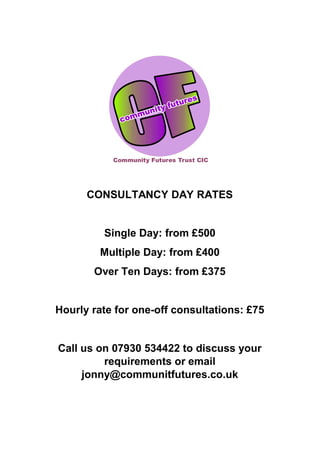 CONSULTANCY DAY RATES
Single Day: from £500
Multiple Day: from £400
Over Ten Days: from £375
Hourly rate for one-off consultations: £75
Call us on 07930 534422 to discuss your
requirements or email
jonny@communitfutures.co.uk
 