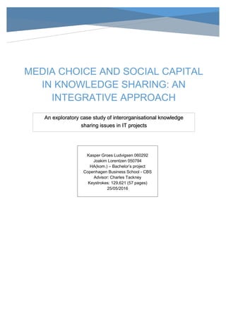MEDIA CHOICE AND SOCIAL CAPITAL
IN KNOWLEDGE SHARING: AN
INTEGRATIVE APPROACH
Kasper Groes Ludvigsen 060292
Joakim Lorentzen 050794
HA(kom.) – Bachelor’s project
Copenhagen Business School - CBS
Advisor: Charles Tackney
Keystrokes: 129,621 (57 pages)
25/05/2016
An exploratory case study of interorganisational knowledge
sharing issues in IT projects
 