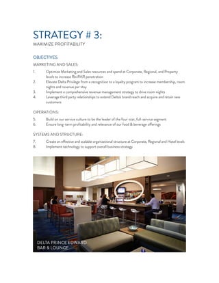 STRATEGY # 3:
MAXIMIZE PROFITABILITY
OBJECTIVES:
MARKETING AND SALES:
1. Optimize Marketing and Sales resources and spend at Corporate, Regional, and Property
levels to increase RevPAR penetration
2. Elevate Delta Privilege from a recognition to a loyalty program to increase membership, room
nights and revenue per stay
3. Implement a comprehensive revenue management strategy to drive room nights
4. Leverage third party relationships to extend Delta's brand reach and acquire and retain new
customers
OPERATIONS:
5. Build on our service culture to be the leader of the four-star, full-service segment
6. Ensure long-term proﬁtability and relevance of our food & beverage offerings
SYSTEMS AND STRUCTURE:
7. Create an effective and scalable organizational structure at Corporate, Regional and Hotel levels
8. Implement technology to support overall business strategy
DELTA PRINCE EDWARD
BAR & LOUNGE
 