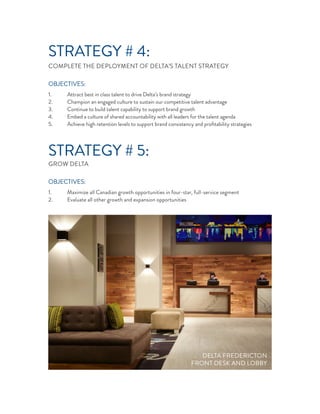STRATEGY # 4:
COMPLETE THE DEPLOYMENT OF DELTA’S TALENT STRATEGY
OBJECTIVES:
1. Attract best in class talent to drive Delta’s brand strategy
2. Champion an engaged culture to sustain our competitive talent advantage
3. Continue to build talent capability to support brand growth
4. Embed a culture of shared accountability with all leaders for the talent agenda
5. Achieve high retention levels to support brand consistency and proﬁtability strategies
STRATEGY # 5:
GROW DELTA
OBJECTIVES:
1. Maximize all Canadian growth opportunities in four-star, full-service segment
2. Evaluate all other growth and expansion opportunities
DELTA FREDERICTON
FRONT DESK AND LOBBY
 