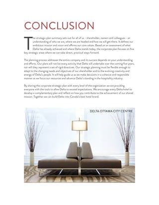 CONCLUSION
T
he strategic plan summary sets out for all of us - shareholder, owners and colleagues - an
understanding of who we are, where we are headed and how we will get there. It deﬁnes our
ambitious mission and vision and affirms our core values. Based on an assessment of what
Delta has already achieved and where Delta stands today, the corporate plan focuses on ﬁve
key strategic areas where we can take direct, practical steps forward.
The planning process addresses the entire company and its success depends on your understanding
and efforts. Our plans will not list every activity that Delta will undertake over the coming ﬁve years,
nor will they represent a set of rigid directives. Our strategic planning must be ﬂexible enough to
adapt to the changing needs and objectives of our shareholder and to the evolving creativity and
energy of Delta’s people. It will help guide us as we make decisions in a cohesive and responsible
manner as we focus our resources and advance Delta’s standing in the hospitality industry.
By sharing the corporate strategic plan with every level of the organization we are providing
everyone with the tools to allow Delta to exceed expectations. We encourage every Delta hotel to
develop a complementary plan and reﬂect on how you contribute to the achievement of our shared
mission. Together we can build Delta into Canada’s best hotel brand.
DELTA OTTAWA CITY CENTRE
 