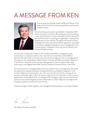 A MESSAGE FROM KEN
I
t’s an exciting time at Delta Hotels and Resorts! We are in the
midst of the most dramatic brand and portfolio transformation
in Delta’s history.
One of my ﬁrst priorities when I joined Delta in September 2012
was to set a plan for our future. We quickly got to work assembling
a cross-functional team to review and analyze all of the internal and
external factors that are impacting our organization - leading to the
development of a new roadmap. Throughout this extensive review,
employees from every area and level of the organization were asked
to contribute, making the development of our strategic plan a truly
inclusive process. I’m pleased to share with you the direction that
we have all helped to shape.
The ﬁve-year strategic plan is based on the foundation that Delta is undergoing a major
transformation to reposition itself as a four-star, full-service hotel chain. Some difficult
decisions have been made in the short term that will ensure alignment with our strategic plan in
the long term: we said goodbye to Delta Chelsea in Toronto and Delta Centreville in Montreal.
In the Toronto market we are also actively seeking an exit for Toronto Airport West, while
welcoming our new ﬂagship hotel, Delta Toronto at Southcore Financial Centre, in late 2014.
The world around us is changing rapidly and we are conﬁdent that our strategic plan will exceed
the expectations of guests, leading to increased satisfaction, proﬁtability and growth. It will
transform Delta into the leading four-star, full-service brand in Canada. As a stronger brand,
everyone will beneﬁt: higher returns for owners, expansion for the corporation, and more career
opportunities and development for our colleagues. Our strategies, objectives and initiatives will
continue to be reviewed regularly to ensure they meet our owners’ objectives and adapt to the
changing competitive and economic environment.
The future is bright at Delta. Together, with a thoughtful and focused plan, we will make it happen.
Ken Greene, President and CEO
 