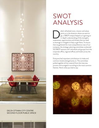 D
elta’s refreshed vision, mission and values
point us in the direction where we want to
go; a SWOT analysis helped us in gaining an
in-depth understanding of the strengths,
weaknesses, opportunities and threats that we need
to leverage or mitigate to help us get there. To ensure
that we gathered the most comprehensive view of our
company, the strategic planning committee conducted
50 SWOT sessions with individuals and groups from the
corporate office, regional offices and hotels across the
country.
Everyone had important contributions to make and
common trends emerged early on. The committee
pulled together all the material from the interview
process and arranged it according to the most common
themes. Here’s what you had to say:
SWOT
ANALYSIS
DELTA OTTAWA CITY CENTRE
SECOND FLOOR PUBLIC SPACE
 