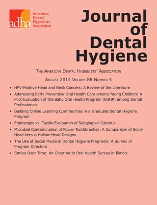 190	 The Journal of Dental Hygiene	 Vol. 88 • No. 4 • August 2014
•	 HPV-Positive Head and Neck Cancers: A Review of the Literature
•	 Addressing Early Preventive Oral Health Care among Young Children: A
Pilot Evaluation of the Baby Oral Health Program (bOHP) among Dental
Professionals
•	 Building Online Learning Communities in a Graduate Dental Hygiene
Program
•	 Endoscopic vs. Tactile Evaluation of Subgingival Calculus
•	 Microbial Contamination of Power Toothbrushes: A Comparison of Solid-
Head Versus Hollow-Head Designs
•	 The Use of Social Media in Dental Hygiene Programs: A Survey of
Program Directors
•	 Smiles Over Time: An Older Adult Oral Health Survey in Illinois
Journal
of
Dental
Hygiene
The American Dental Hygienists’ Association
August 2014 Volume 88 Number 4
 
