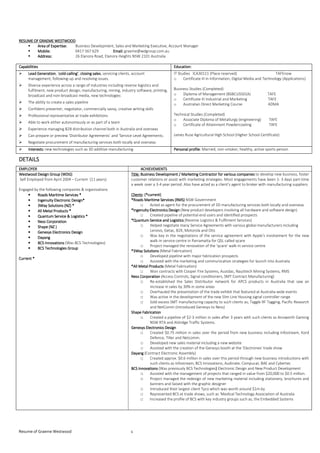 Resume of Graeme Westwood 1
RESUMERESUMERESUMERESUME OFOFOFOF GGGGRAEMERAEMERAEMERAEME WESTWOODWESTWOODWESTWOODWESTWOOD
Area of Expertise:Area of Expertise:Area of Expertise:Area of Expertise: Business Development, Sales and Marketing Executive, Account Manager
Mobile:Mobile:Mobile:Mobile: 0417 567 629 Email:Email:Email:Email: graeme@wdgroup.com.au
Address:Address:Address:Address: 26 Elanora Road, Elanora Heights NSW 2101 Australia
CapabilitiesCapabilitiesCapabilitiesCapabilities Education:Education:Education:Education:
Lead GenerationLead GenerationLead GenerationLead Generation, ‘coldcoldcoldcold----calling’calling’calling’calling’, closing salesclosing salesclosing salesclosing sales, servicing clients, account
management, following-up and resolving issues.
Diverse experience across a range of industries including reverse logistics and
fulfilment, new product design, manufacturing, mining, industry software, printing,
broadcast and non-broadcast media, new technologies
The ability to create a sales pipeline
Confident presenter, negotiator, commercially savvy, creative writing skills
Professional representative at trade exhibitions
Able to work either autonomously or as part of a team
Experience managing B2B distribution channel both in Australia and overseas
Can prepare or preview ‘Distributor Agreements’ and ‘Service Level Agreements.
Negotiate procurement of manufacturing services both locally and overseas
IT Studies ICA30111 (Place reserved) TAFEnow
o Certificate III in Information, Digital Media and Technology (Applications)
Business Studies (Completed)
o Diploma of Management (BSBCUS501A) TAFE
o Certificate III Industrial and Marketing TAFE
o Australian Direct Marketing Course ADMA
Technical Studies (Completed)
o Associate Diploma of Metallurgy (engineering) TAFE
o Certificate of Attainment Powdercoating TAFE
James Ruse Agricultural High School (Higher School Certificate)
Interests:Interests:Interests:Interests: new technologies such as 3D additive manufacturing Personal profilePersonal profilePersonal profilePersonal profile: Married, non-smoker, healthy, active sports person
DETAILSDETAILSDETAILSDETAILS
EMPLOYEREMPLOYEREMPLOYEREMPLOYER ACHIEVEMENTSACHIEVEMENTSACHIEVEMENTSACHIEVEMENTS
Westwood Design Group (WDG)Westwood Design Group (WDG)Westwood Design Group (WDG)Westwood Design Group (WDG)
Self Employed from April 2004 – Current (11 years)
Engaged by the following companies & organisations
• Roads Maritime ServicesRoads Maritime ServicesRoads Maritime ServicesRoads Maritime Services ****
• Ingenuity Electronic Design*Ingenuity Electronic Design*Ingenuity Electronic Design*Ingenuity Electronic Design*
• 3Way Solutions (NZ)3Way Solutions (NZ)3Way Solutions (NZ)3Way Solutions (NZ) ****
• All Metal ProductsAll Metal ProductsAll Metal ProductsAll Metal Products ****
• Quantum Service & LogisticsQuantum Service & LogisticsQuantum Service & LogisticsQuantum Service & Logistics ****
• Ness CorporationNess CorporationNess CorporationNess Corporation
• ShapeShapeShapeShape ((((NZNZNZNZ ))))
• Genesys Electronics DesignGenesys Electronics DesignGenesys Electronics DesignGenesys Electronics Design
• DayangDayangDayangDayang
• BCS InnovatioBCS InnovatioBCS InnovatioBCS Innovationsnsnsns (Was BCS Technologies)
• BCS Technologies GroupBCS Technologies GroupBCS Technologies GroupBCS Technologies Group
Current *Current *Current *Current *
Title:Title:Title:Title: Business DeveloBusiness DeveloBusiness DeveloBusiness Development /pment /pment /pment / Marketing Contractor for various companiesMarketing Contractor for various companiesMarketing Contractor for various companiesMarketing Contractor for various companies to develop new business, foster
customer relations or assist with marketing strategies. Most engagements have been 1- 3 days part-time
a week over a 3-4 year period. Also have acted as a client’s agent to broker with manufacturing suppliers.
ClientsClientsClientsClients:::: (*current)(*current)(*current)(*current)
****Roads Maritime Services (RMS)Roads Maritime Services (RMS)Roads Maritime Services (RMS)Roads Maritime Services (RMS) NSW Government
□ Acted as agent for the procurement of 3D manufacturing services both locally and overseas
*Ingenuity Electronics Design*Ingenuity Electronics Design*Ingenuity Electronics Design*Ingenuity Electronics Design (New product developers involving all hardware and software design)
□ Created pipeline of potential end users and identified prospects
****Quantum Service and LogisticsQuantum Service and LogisticsQuantum Service and LogisticsQuantum Service and Logistics (Reverse Logistics & Fulfilment Services)
□ Helped negotiate many Service Agreements with various global manufacturers including
Lenovo, Getac, B2X, Motorola and Otis
□ Was key in the negotiations of the service agreement with Apple’s involvement for the new
walk-in service centre in Parramatta for QSL called qcare
□ Project managed the renovation of the ‘qcare’ walk-in service centre
****3Way Solutions3Way Solutions3Way Solutions3Way Solutions (Metal Fabrication)
□ Developed pipeline with major fabrication prospects
□ Assisted with the marketing and communication strategies for launch into Australia
****All Metal ProductsAll Metal ProductsAll Metal ProductsAll Metal Products (Metal Fabrication)
□ Won contracts with Cooper Fire Systems, Austdac, Nautitech Mining Systems, RMS
Ness CorporationNess CorporationNess CorporationNess Corporation (Access Controls, Signal conditioners, SMT Contract Manufacturing)
□ Re-established the Sales Distributor network for APCS products in Australia that saw an
increase in sales by 30% in some areas
□ Overhauled the presentation of the trade exhibit that featured at Australia-wide events
□ Was active in the development of the new Slim Line Housing signal controller range
□ Sold excess SMT manufacturing capacity to such clients as; Taggle RF Tagging, Pacific Research
and NetComm (introduced Genesys to Ness)
Shape FabricationShape FabricationShape FabricationShape Fabrication
□ Created a pipeline of $2-3 million in sales after 3 years with such clients as Ainsworth Gaming
NSW RTA and Aldridge Traffic Systems.
Genesys Electronics DesignGenesys Electronics DesignGenesys Electronics DesignGenesys Electronics Design
□ Created $0.75 million in sales over the period from new business including Infostream, Kord
Defence, Tiller and Netcomm.
□ Developed new sales material including a new website
□ Assisted with the creation of the Genesys booth at the ‘Electronex’ trade show
DayangDayangDayangDayang (Contract Electronic Assembly)
□ Created approx. $0.6 million in sales over this period through new business introductions with
such clients as Infostream, BCS Innovations, Audinate, Compucat, BAE and Cybertec
BCS InnovationsBCS InnovationsBCS InnovationsBCS Innovations (Was previously BCS Technologies)))) Electronic Design and New Product Development
□ Assisted with the management of projects that ranged in value from $20,000 to $0.5 million.
□ Project managed the redesign of new marketing material including stationery, brochures and
banners and liaised with the graphic designer
□ Introduced their largest client Tyco which was worth around $1m by
□ Represented BCS at trade shows, such as ‘Medical Technology Association of Australia
□ Increased the profile of BCS with key industry groups such as, the Embedded Systems
 