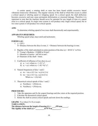 A certain speed, a rotating shaft or rotor has been found exhibit excessive lateral
vibrations (transverse vibrations). The angular velocity of the shaft at which this occurs is called
a critical speed or whirling speed or whipping speed. At a critical speed, the shaft deflection
becomes excessive and may cause permanent deformation or structural damage. Therefore it is
important to note that the machine should never be operated for any length of time at a speed
close to a critical speed. In single rotor system it will produce only single critical speed, but in
two rotor system it will produce two critical speeds.
AIM:
To determine whirling speed of two rotor shaft theoretically and experimentally.
APPARATUS REQUIRED:
Whirling speed setup, stop watch and tachometer.
FORMULAE:
1. γ = (S/L)
S= Distance between the discs in mm, L = Distance between the bearings in mm.
2. Rigidity of the shaft calculated at centre position of the disc (c) = 48 EI/ L3
in N/m
E= Young’s Modulus =210000 in N/mm2
.
I = Moment of inertia = πd4
/64 in mm4
.
d= Diameter of the shaft = 6mm.
3. Coefficient of influence of two discs (a1,a2)
a) a1 = α1/c where α1= 1-2γ2
+γ4
.
b) a2 = α2/c where α2= 1-4γ2
+4γ3
-γ4
.
4. Natural frequencies of disc 1 and 2
a) ω1 = ω0 x (√(1/ (α1+ α2)) in (1/s)
b) ω2 = ω0 x (√(1/ (α1- α2)) in (1/s)
Where ω0 = (√(c/m))
5. Theoretical critical speeds of disc 1 and 2
a) Ncr(theo)1 = (30/π)x ω1.
b) Ncr(theo)2 = (30/π)x ω2.
PROCEDURE:
1. Take the apparatus and fix the seaport bearings and disc rotors at the required position.
2. Calculate the theoretical critical speed.
3. Rotate the shaft at correct critical speeds and note down the readings.
GRAPH: N cr (theo) Vs N cr (expt).
TABULATION:
The distance between the length of bearing (L) = ____470 mm______.
The rigidity of the shaft (c) = _________6175 N/m_________.
10
 