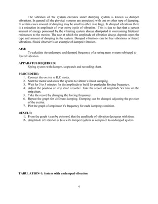 The vibration of the system executes under damping system is known as damped
vibrations. In general all the physical systems are associated with one or other type of damping.
In certain cases amount of damping may be small in other case large. In damped vibrations there
is a reduction in amplitude of over every cycle of vibration. This is due to fact that a certain
amount of energy possessed by the vibrating system always dissipated in overcoming frictional
resistances to the motion. The rate at which the amplitude of vibration decays depends upon the
type and amount of damping in the system. Damped vibrations can be free vibrations or forced
vibrations. Shock observer is an example of damped vibration.
AIM:
To calculate the undamped and damped frequency of a spring mass system subjected to
forced vibration.
APPARATUS REQUIRED:
Spring system with damper, stopwatch and recording chart.
PROCEDURE:
1. Connect the exciter to D.C motor.
2. Start the motor and allow the system to vibrate without damping.
3. Wait for 3 to 5 minutes for the amplitude to build for particular forcing frequency.
4. Adjust the position of strip chart recorder. Take the record of amplitude Vs time on the
strip chart.
5. Take the record by changing the forcing frequency.
6. Repeat the graph for different damping. Damping can be changed adjusting the position
of the exciter.
7. Plot the graph of amplitude Vs frequency for each damping condition.
RESULT:
1. From the graph it can be observed that the amplitude of vibration decreases with time.
2. Amplitude of vibration is less with damped system as compared to undamped system.
TABULATION-1: System with undamped vibration
4
 