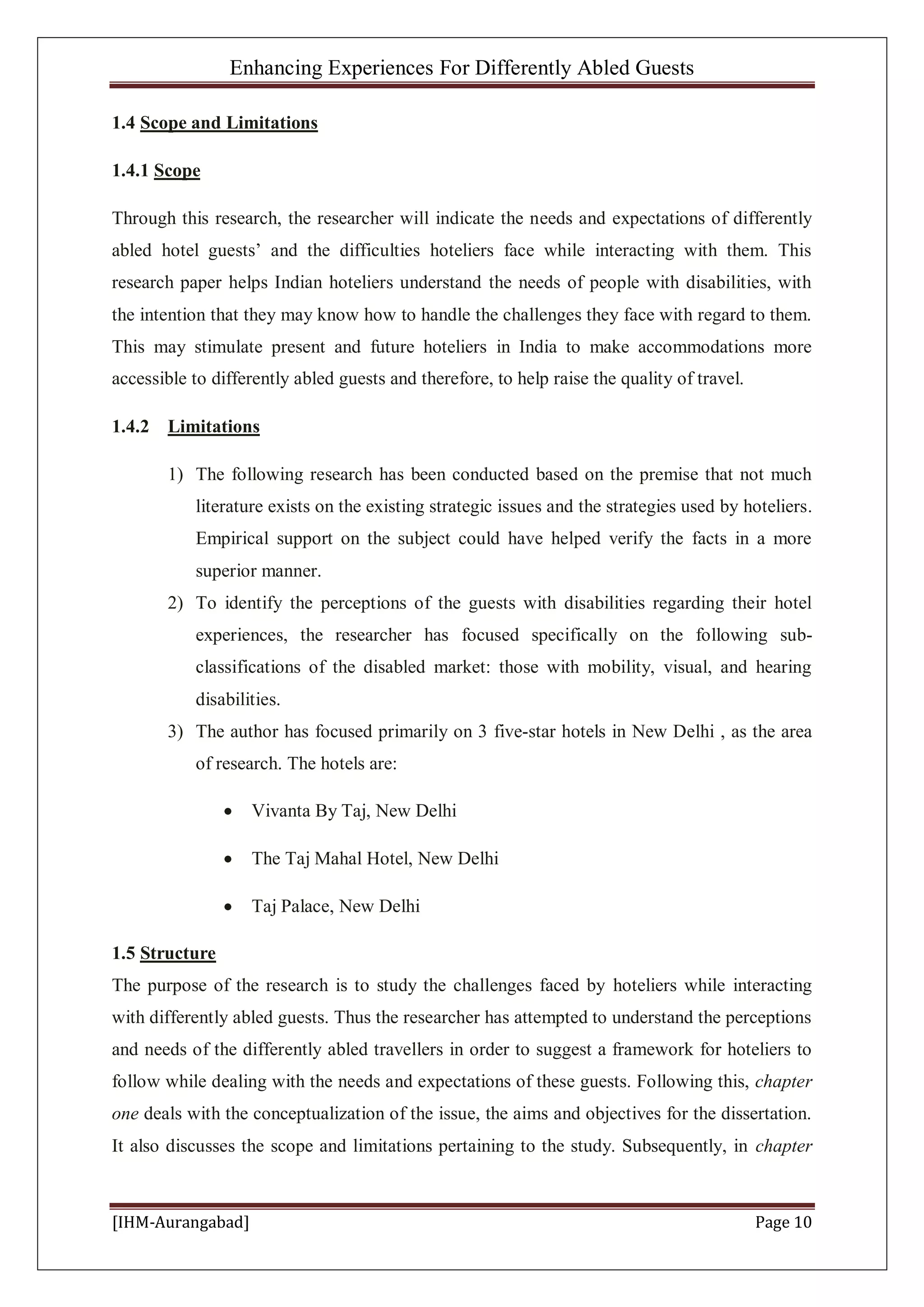 Enhancing Experiences For Differently Abled Guests
[IHM-Aurangabad] Page 10
1.4 Scope and Limitations
1.4.1 Scope
Through this research, the researcher will indicate the needs and expectations of differently
abled hotel guests’ and the difficulties hoteliers face while interacting with them. This
research paper helps Indian hoteliers understand the needs of people with disabilities, with
the intention that they may know how to handle the challenges they face with regard to them.
This may stimulate present and future hoteliers in India to make accommodations more
accessible to differently abled guests and therefore, to help raise the quality of travel.
1.4.2 Limitations
1) The following research has been conducted based on the premise that not much
literature exists on the existing strategic issues and the strategies used by hoteliers.
Empirical support on the subject could have helped verify the facts in a more
superior manner.
2) To identify the perceptions of the guests with disabilities regarding their hotel
experiences, the researcher has focused specifically on the following sub-
classifications of the disabled market: those with mobility, visual, and hearing
disabilities.
3) The author has focused primarily on 3 five-star hotels in New Delhi , as the area
of research. The hotels are:
Vivanta By Taj, New Delhi
The Taj Mahal Hotel, New Delhi
Taj Palace, New Delhi
1.5 Structure
The purpose of the research is to study the challenges faced by hoteliers while interacting
with differently abled guests. Thus the researcher has attempted to understand the perceptions
and needs of the differently abled travellers in order to suggest a framework for hoteliers to
follow while dealing with the needs and expectations of these guests. Following this, chapter
one deals with the conceptualization of the issue, the aims and objectives for the dissertation.
It also discusses the scope and limitations pertaining to the study. Subsequently, in chapter
 