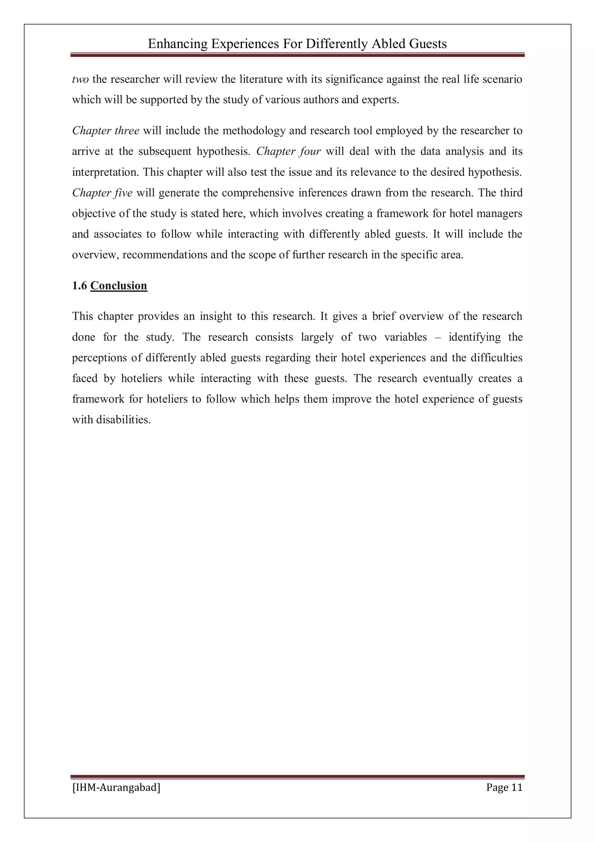 Enhancing Experiences For Differently Abled Guests
[IHM-Aurangabad] Page 11
two the researcher will review the literature with its significance against the real life scenario
which will be supported by the study of various authors and experts.
Chapter three will include the methodology and research tool employed by the researcher to
arrive at the subsequent hypothesis. Chapter four will deal with the data analysis and its
interpretation. This chapter will also test the issue and its relevance to the desired hypothesis.
Chapter five will generate the comprehensive inferences drawn from the research. The third
objective of the study is stated here, which involves creating a framework for hotel managers
and associates to follow while interacting with differently abled guests. It will include the
overview, recommendations and the scope of further research in the specific area.
1.6 Conclusion
This chapter provides an insight to this research. It gives a brief overview of the research
done for the study. The research consists largely of two variables – identifying the
perceptions of differently abled guests regarding their hotel experiences and the difficulties
faced by hoteliers while interacting with these guests. The research eventually creates a
framework for hoteliers to follow which helps them improve the hotel experience of guests
with disabilities.
 