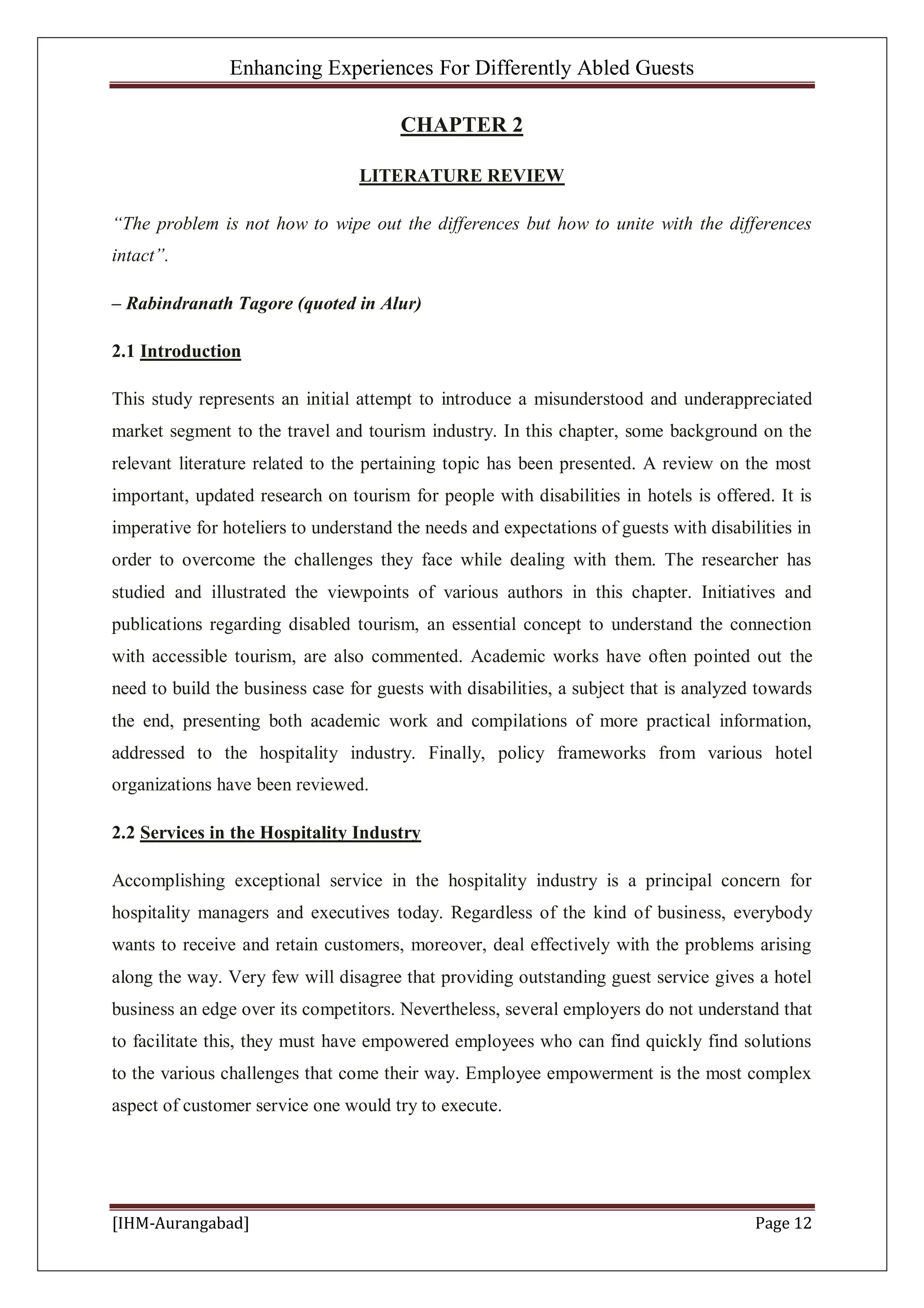 Enhancing Experiences For Differently Abled Guests
[IHM-Aurangabad] Page 12
CHAPTER 2
LITERATURE REVIEW
“The problem is not how to wipe out the differences but how to unite with the differences
intact”.
– Rabindranath Tagore (quoted in Alur)
2.1 Introduction
This study represents an initial attempt to introduce a misunderstood and underappreciated
market segment to the travel and tourism industry. In this chapter, some background on the
relevant literature related to the pertaining topic has been presented. A review on the most
important, updated research on tourism for people with disabilities in hotels is offered. It is
imperative for hoteliers to understand the needs and expectations of guests with disabilities in
order to overcome the challenges they face while dealing with them. The researcher has
studied and illustrated the viewpoints of various authors in this chapter. Initiatives and
publications regarding disabled tourism, an essential concept to understand the connection
with accessible tourism, are also commented. Academic works have often pointed out the
need to build the business case for guests with disabilities, a subject that is analyzed towards
the end, presenting both academic work and compilations of more practical information,
addressed to the hospitality industry. Finally, policy frameworks from various hotel
organizations have been reviewed.
2.2 Services in the Hospitality Industry
Accomplishing exceptional service in the hospitality industry is a principal concern for
hospitality managers and executives today. Regardless of the kind of business, everybody
wants to receive and retain customers, moreover, deal effectively with the problems arising
along the way. Very few will disagree that providing outstanding guest service gives a hotel
business an edge over its competitors. Nevertheless, several employers do not understand that
to facilitate this, they must have empowered employees who can find quickly find solutions
to the various challenges that come their way. Employee empowerment is the most complex
aspect of customer service one would try to execute.
 