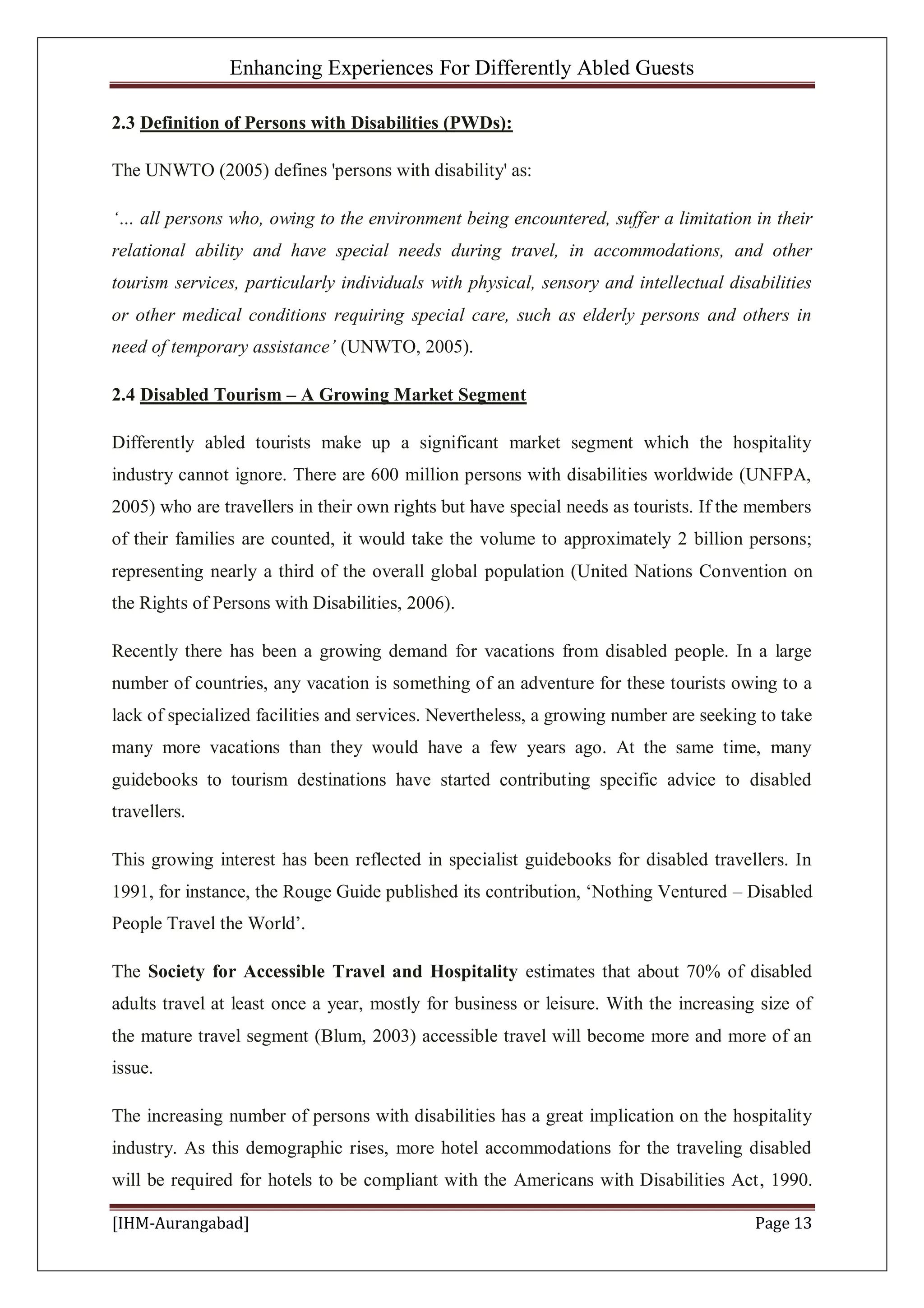 Enhancing Experiences For Differently Abled Guests
[IHM-Aurangabad] Page 13
2.3 Definition of Persons with Disabilities (PWDs):
The UNWTO (2005) defines 'persons with disability' as:
‘… all persons who, owing to the environment being encountered, suffer a limitation in their
relational ability and have special needs during travel, in accommodations, and other
tourism services, particularly individuals with physical, sensory and intellectual disabilities
or other medical conditions requiring special care, such as elderly persons and others in
need of temporary assistance’ (UNWTO, 2005).
2.4 Disabled Tourism – A Growing Market Segment
Differently abled tourists make up a significant market segment which the hospitality
industry cannot ignore. There are 600 million persons with disabilities worldwide (UNFPA,
2005) who are travellers in their own rights but have special needs as tourists. If the members
of their families are counted, it would take the volume to approximately 2 billion persons;
representing nearly a third of the overall global population (United Nations Convention on
the Rights of Persons with Disabilities, 2006).
Recently there has been a growing demand for vacations from disabled people. In a large
number of countries, any vacation is something of an adventure for these tourists owing to a
lack of specialized facilities and services. Nevertheless, a growing number are seeking to take
many more vacations than they would have a few years ago. At the same time, many
guidebooks to tourism destinations have started contributing specific advice to disabled
travellers.
This growing interest has been reflected in specialist guidebooks for disabled travellers. In
1991, for instance, the Rouge Guide published its contribution, ‘Nothing Ventured – Disabled
People Travel the World’.
The Society for Accessible Travel and Hospitality estimates that about 70% of disabled
adults travel at least once a year, mostly for business or leisure. With the increasing size of
the mature travel segment (Blum, 2003) accessible travel will become more and more of an
issue.
The increasing number of persons with disabilities has a great implication on the hospitality
industry. As this demographic rises, more hotel accommodations for the traveling disabled
will be required for hotels to be compliant with the Americans with Disabilities Act, 1990.
 