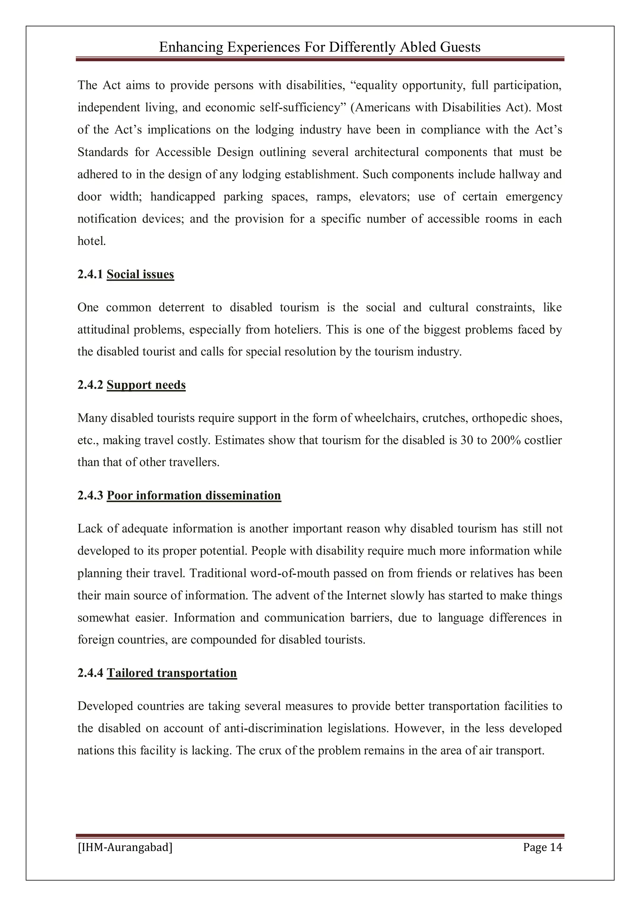 Enhancing Experiences For Differently Abled Guests
[IHM-Aurangabad] Page 14
The Act aims to provide persons with disabilities, “equality opportunity, full participation,
independent living, and economic self-sufficiency” (Americans with Disabilities Act). Most
of the Act’s implications on the lodging industry have been in compliance with the Act’s
Standards for Accessible Design outlining several architectural components that must be
adhered to in the design of any lodging establishment. Such components include hallway and
door width; handicapped parking spaces, ramps, elevators; use of certain emergency
notification devices; and the provision for a specific number of accessible rooms in each
hotel.
2.4.1 Social issues
One common deterrent to disabled tourism is the social and cultural constraints, like
attitudinal problems, especially from hoteliers. This is one of the biggest problems faced by
the disabled tourist and calls for special resolution by the tourism industry.
2.4.2 Support needs
Many disabled tourists require support in the form of wheelchairs, crutches, orthopedic shoes,
etc., making travel costly. Estimates show that tourism for the disabled is 30 to 200% costlier
than that of other travellers.
2.4.3 Poor information dissemination
Lack of adequate information is another important reason why disabled tourism has still not
developed to its proper potential. People with disability require much more information while
planning their travel. Traditional word-of-mouth passed on from friends or relatives has been
their main source of information. The advent of the Internet slowly has started to make things
somewhat easier. Information and communication barriers, due to language differences in
foreign countries, are compounded for disabled tourists.
2.4.4 Tailored transportation
Developed countries are taking several measures to provide better transportation facilities to
the disabled on account of anti-discrimination legislations. However, in the less developed
nations this facility is lacking. The crux of the problem remains in the area of air transport.
 