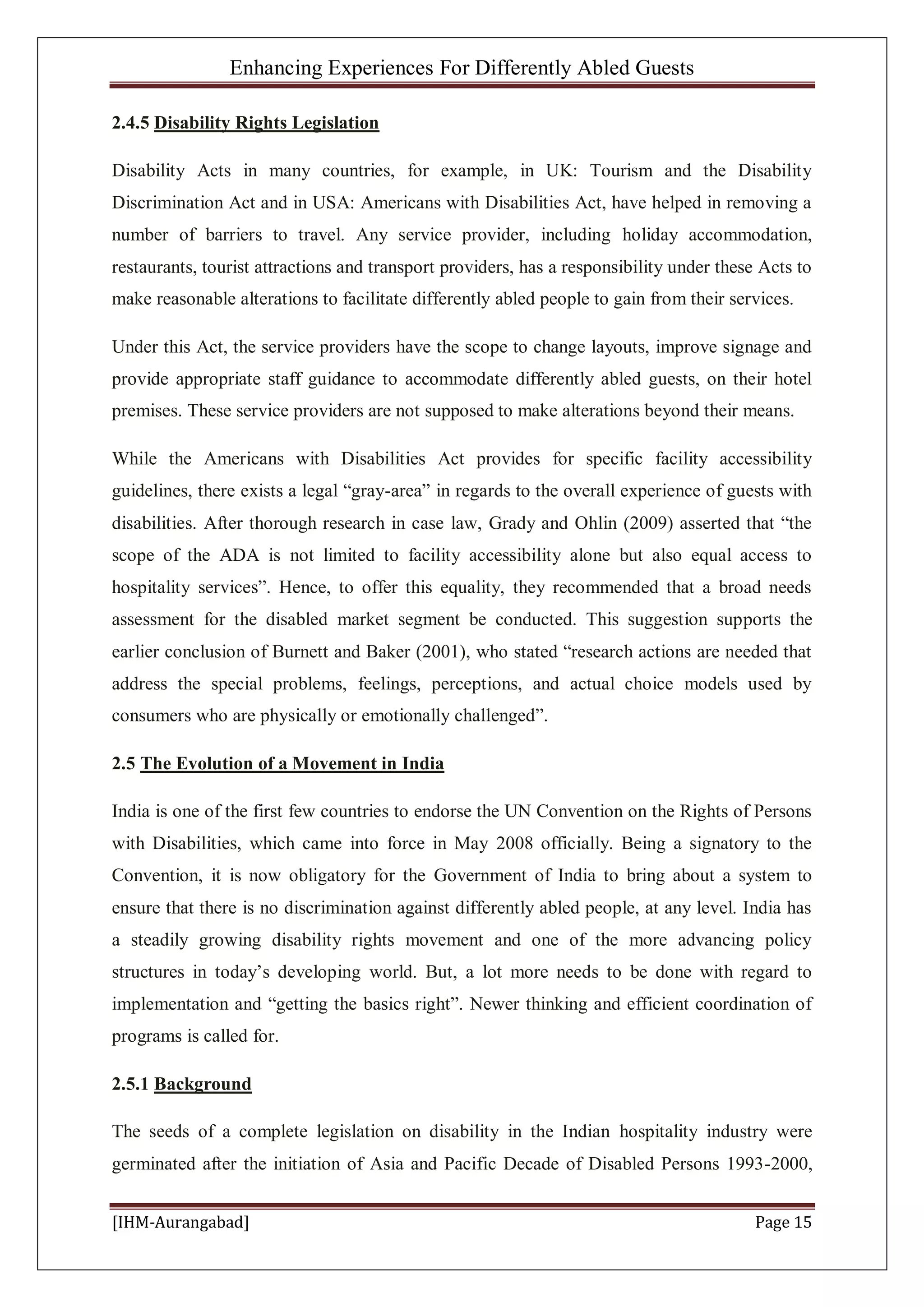 Enhancing Experiences For Differently Abled Guests
[IHM-Aurangabad] Page 15
2.4.5 Disability Rights Legislation
Disability Acts in many countries, for example, in UK: Tourism and the Disability
Discrimination Act and in USA: Americans with Disabilities Act, have helped in removing a
number of barriers to travel. Any service provider, including holiday accommodation,
restaurants, tourist attractions and transport providers, has a responsibility under these Acts to
make reasonable alterations to facilitate differently abled people to gain from their services.
Under this Act, the service providers have the scope to change layouts, improve signage and
provide appropriate staff guidance to accommodate differently abled guests, on their hotel
premises. These service providers are not supposed to make alterations beyond their means.
While the Americans with Disabilities Act provides for specific facility accessibility
guidelines, there exists a legal “gray-area” in regards to the overall experience of guests with
disabilities. After thorough research in case law, Grady and Ohlin (2009) asserted that “the
scope of the ADA is not limited to facility accessibility alone but also equal access to
hospitality services”. Hence, to offer this equality, they recommended that a broad needs
assessment for the disabled market segment be conducted. This suggestion supports the
earlier conclusion of Burnett and Baker (2001), who stated “research actions are needed that
address the special problems, feelings, perceptions, and actual choice models used by
consumers who are physically or emotionally challenged”.
2.5 The Evolution of a Movement in India
India is one of the first few countries to endorse the UN Convention on the Rights of Persons
with Disabilities, which came into force in May 2008 officially. Being a signatory to the
Convention, it is now obligatory for the Government of India to bring about a system to
ensure that there is no discrimination against differently abled people, at any level. India has
a steadily growing disability rights movement and one of the more advancing policy
structures in today’s developing world. But, a lot more needs to be done with regard to
implementation and “getting the basics right”. Newer thinking and efficient coordination of
programs is called for.
2.5.1 Background
The seeds of a complete legislation on disability in the Indian hospitality industry were
germinated after the initiation of Asia and Pacific Decade of Disabled Persons 1993-2000,
 