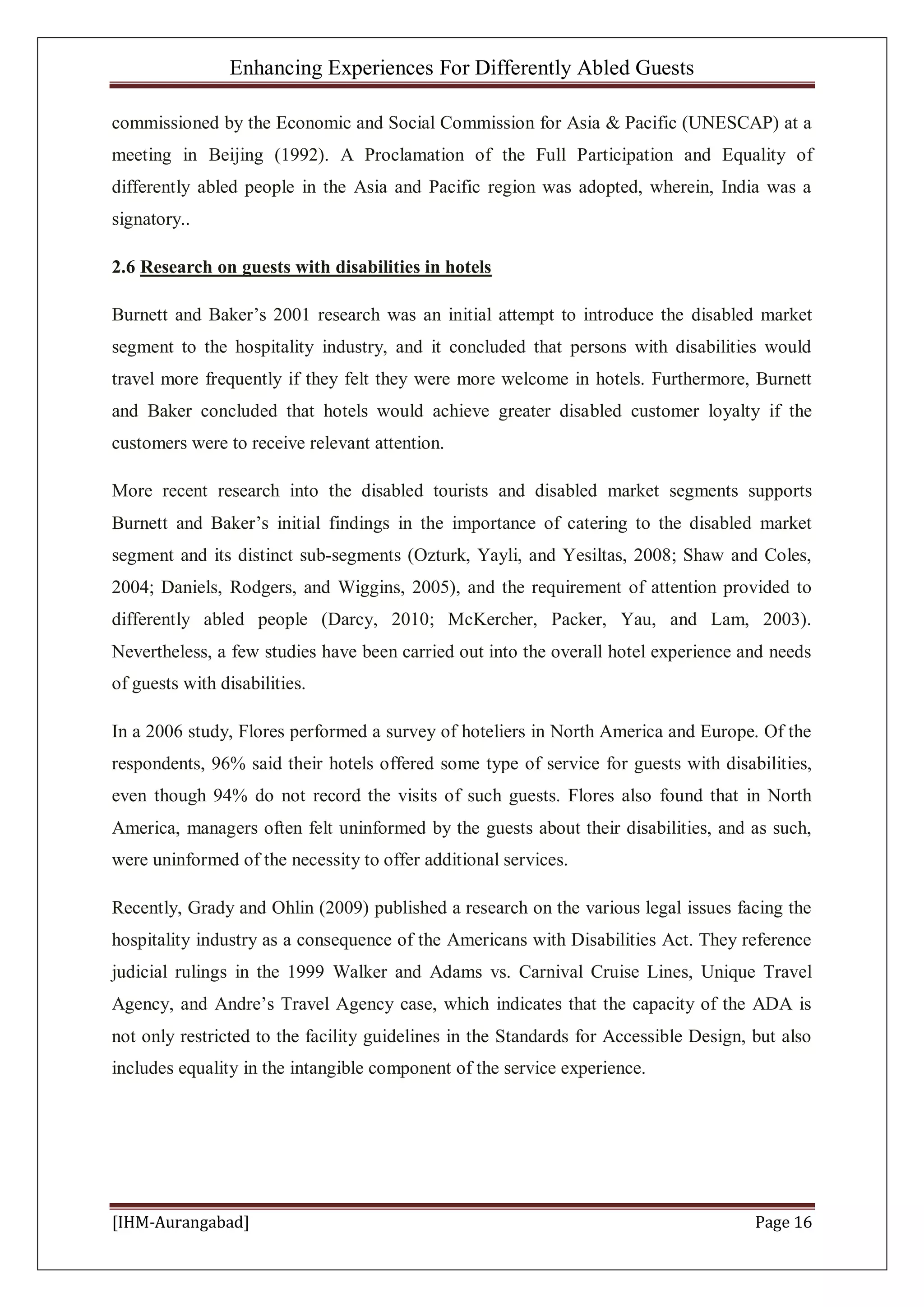 Enhancing Experiences For Differently Abled Guests
[IHM-Aurangabad] Page 16
commissioned by the Economic and Social Commission for Asia & Pacific (UNESCAP) at a
meeting in Beijing (1992). A Proclamation of the Full Participation and Equality of
differently abled people in the Asia and Pacific region was adopted, wherein, India was a
signatory..
2.6 Research on guests with disabilities in hotels
Burnett and Baker’s 2001 research was an initial attempt to introduce the disabled market
segment to the hospitality industry, and it concluded that persons with disabilities would
travel more frequently if they felt they were more welcome in hotels. Furthermore, Burnett
and Baker concluded that hotels would achieve greater disabled customer loyalty if the
customers were to receive relevant attention.
More recent research into the disabled tourists and disabled market segments supports
Burnett and Baker’s initial findings in the importance of catering to the disabled market
segment and its distinct sub-segments (Ozturk, Yayli, and Yesiltas, 2008; Shaw and Coles,
2004; Daniels, Rodgers, and Wiggins, 2005), and the requirement of attention provided to
differently abled people (Darcy, 2010; McKercher, Packer, Yau, and Lam, 2003).
Nevertheless, a few studies have been carried out into the overall hotel experience and needs
of guests with disabilities.
In a 2006 study, Flores performed a survey of hoteliers in North America and Europe. Of the
respondents, 96% said their hotels offered some type of service for guests with disabilities,
even though 94% do not record the visits of such guests. Flores also found that in North
America, managers often felt uninformed by the guests about their disabilities, and as such,
were uninformed of the necessity to offer additional services.
Recently, Grady and Ohlin (2009) published a research on the various legal issues facing the
hospitality industry as a consequence of the Americans with Disabilities Act. They reference
judicial rulings in the 1999 Walker and Adams vs. Carnival Cruise Lines, Unique Travel
Agency, and Andre’s Travel Agency case, which indicates that the capacity of the ADA is
not only restricted to the facility guidelines in the Standards for Accessible Design, but also
includes equality in the intangible component of the service experience.
 