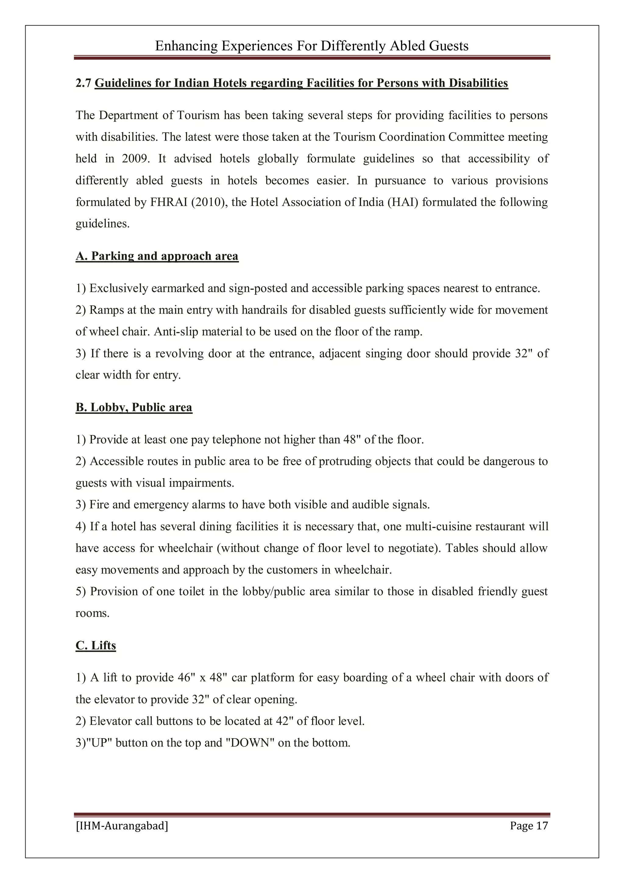 Enhancing Experiences For Differently Abled Guests
[IHM-Aurangabad] Page 17
2.7 Guidelines for Indian Hotels regarding Facilities for Persons with Disabilities
The Department of Tourism has been taking several steps for providing facilities to persons
with disabilities. The latest were those taken at the Tourism Coordination Committee meeting
held in 2009. It advised hotels globally formulate guidelines so that accessibility of
differently abled guests in hotels becomes easier. In pursuance to various provisions
formulated by FHRAI (2010), the Hotel Association of India (HAI) formulated the following
guidelines.
A. Parking and approach area
1) Exclusively earmarked and sign-posted and accessible parking spaces nearest to entrance.
2) Ramps at the main entry with handrails for disabled guests sufficiently wide for movement
of wheel chair. Anti-slip material to be used on the floor of the ramp.
3) If there is a revolving door at the entrance, adjacent singing door should provide 32" of
clear width for entry.
B. Lobby, Public area
1) Provide at least one pay telephone not higher than 48" of the floor.
2) Accessible routes in public area to be free of protruding objects that could be dangerous to
guests with visual impairments.
3) Fire and emergency alarms to have both visible and audible signals.
4) If a hotel has several dining facilities it is necessary that, one multi-cuisine restaurant will
have access for wheelchair (without change of floor level to negotiate). Tables should allow
easy movements and approach by the customers in wheelchair.
5) Provision of one toilet in the lobby/public area similar to those in disabled friendly guest
rooms.
C. Lifts
1) A lift to provide 46" x 48" car platform for easy boarding of a wheel chair with doors of
the elevator to provide 32" of clear opening.
2) Elevator call buttons to be located at 42" of floor level.
3)"UP" button on the top and "DOWN" on the bottom.
 