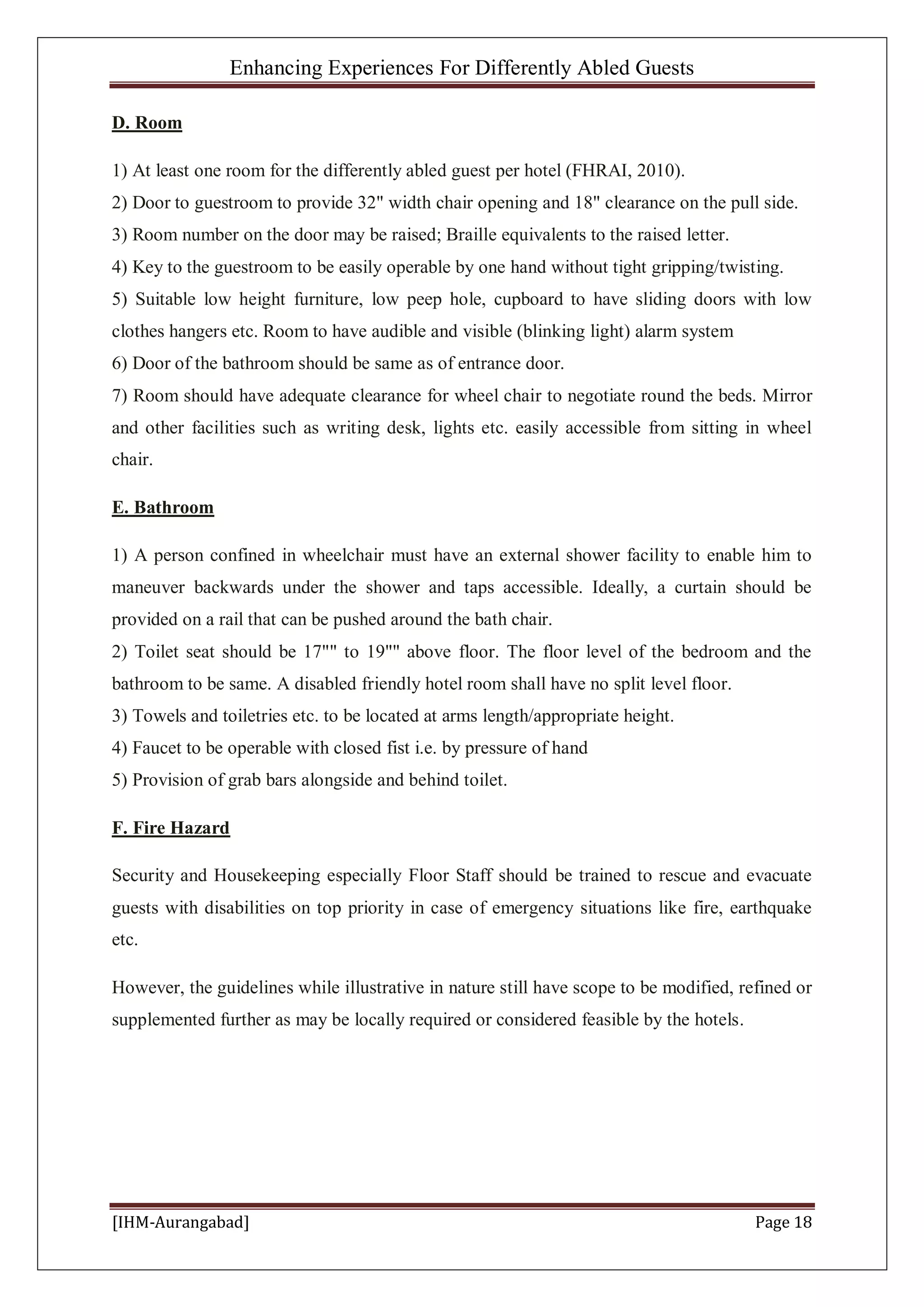 Enhancing Experiences For Differently Abled Guests
[IHM-Aurangabad] Page 18
D. Room
1) At least one room for the differently abled guest per hotel (FHRAI, 2010).
2) Door to guestroom to provide 32" width chair opening and 18" clearance on the pull side.
3) Room number on the door may be raised; Braille equivalents to the raised letter.
4) Key to the guestroom to be easily operable by one hand without tight gripping/twisting.
5) Suitable low height furniture, low peep hole, cupboard to have sliding doors with low
clothes hangers etc. Room to have audible and visible (blinking light) alarm system
6) Door of the bathroom should be same as of entrance door.
7) Room should have adequate clearance for wheel chair to negotiate round the beds. Mirror
and other facilities such as writing desk, lights etc. easily accessible from sitting in wheel
chair.
E. Bathroom
1) A person confined in wheelchair must have an external shower facility to enable him to
maneuver backwards under the shower and taps accessible. Ideally, a curtain should be
provided on a rail that can be pushed around the bath chair.
2) Toilet seat should be 17"" to 19"" above floor. The floor level of the bedroom and the
bathroom to be same. A disabled friendly hotel room shall have no split level floor.
3) Towels and toiletries etc. to be located at arms length/appropriate height.
4) Faucet to be operable with closed fist i.e. by pressure of hand
5) Provision of grab bars alongside and behind toilet.
F. Fire Hazard
Security and Housekeeping especially Floor Staff should be trained to rescue and evacuate
guests with disabilities on top priority in case of emergency situations like fire, earthquake
etc.
However, the guidelines while illustrative in nature still have scope to be modified, refined or
supplemented further as may be locally required or considered feasible by the hotels.
 