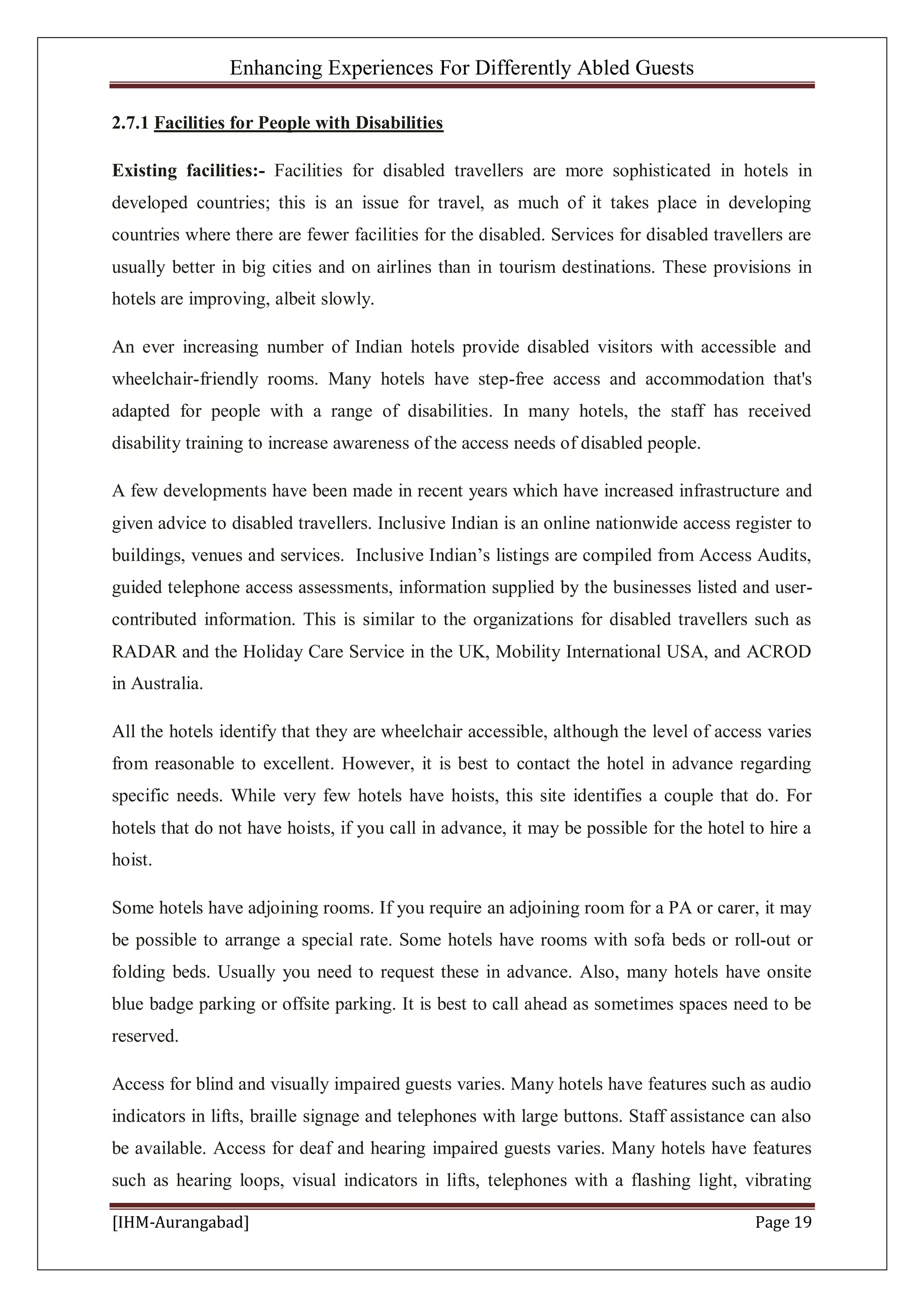 Enhancing Experiences For Differently Abled Guests
[IHM-Aurangabad] Page 19
2.7.1 Facilities for People with Disabilities
Existing facilities:- Facilities for disabled travellers are more sophisticated in hotels in
developed countries; this is an issue for travel, as much of it takes place in developing
countries where there are fewer facilities for the disabled. Services for disabled travellers are
usually better in big cities and on airlines than in tourism destinations. These provisions in
hotels are improving, albeit slowly.
An ever increasing number of Indian hotels provide disabled visitors with accessible and
wheelchair-friendly rooms. Many hotels have step-free access and accommodation that's
adapted for people with a range of disabilities. In many hotels, the staff has received
disability training to increase awareness of the access needs of disabled people.
A few developments have been made in recent years which have increased infrastructure and
given advice to disabled travellers. Inclusive Indian is an online nationwide access register to
buildings, venues and services. Inclusive Indian’s listings are compiled from Access Audits,
guided telephone access assessments, information supplied by the businesses listed and user-
contributed information. This is similar to the organizations for disabled travellers such as
RADAR and the Holiday Care Service in the UK, Mobility International USA, and ACROD
in Australia.
All the hotels identify that they are wheelchair accessible, although the level of access varies
from reasonable to excellent. However, it is best to contact the hotel in advance regarding
specific needs. While very few hotels have hoists, this site identifies a couple that do. For
hotels that do not have hoists, if you call in advance, it may be possible for the hotel to hire a
hoist.
Some hotels have adjoining rooms. If you require an adjoining room for a PA or carer, it may
be possible to arrange a special rate. Some hotels have rooms with sofa beds or roll-out or
folding beds. Usually you need to request these in advance. Also, many hotels have onsite
blue badge parking or offsite parking. It is best to call ahead as sometimes spaces need to be
reserved.
Access for blind and visually impaired guests varies. Many hotels have features such as audio
indicators in lifts, braille signage and telephones with large buttons. Staff assistance can also
be available. Access for deaf and hearing impaired guests varies. Many hotels have features
such as hearing loops, visual indicators in lifts, telephones with a flashing light, vibrating
 