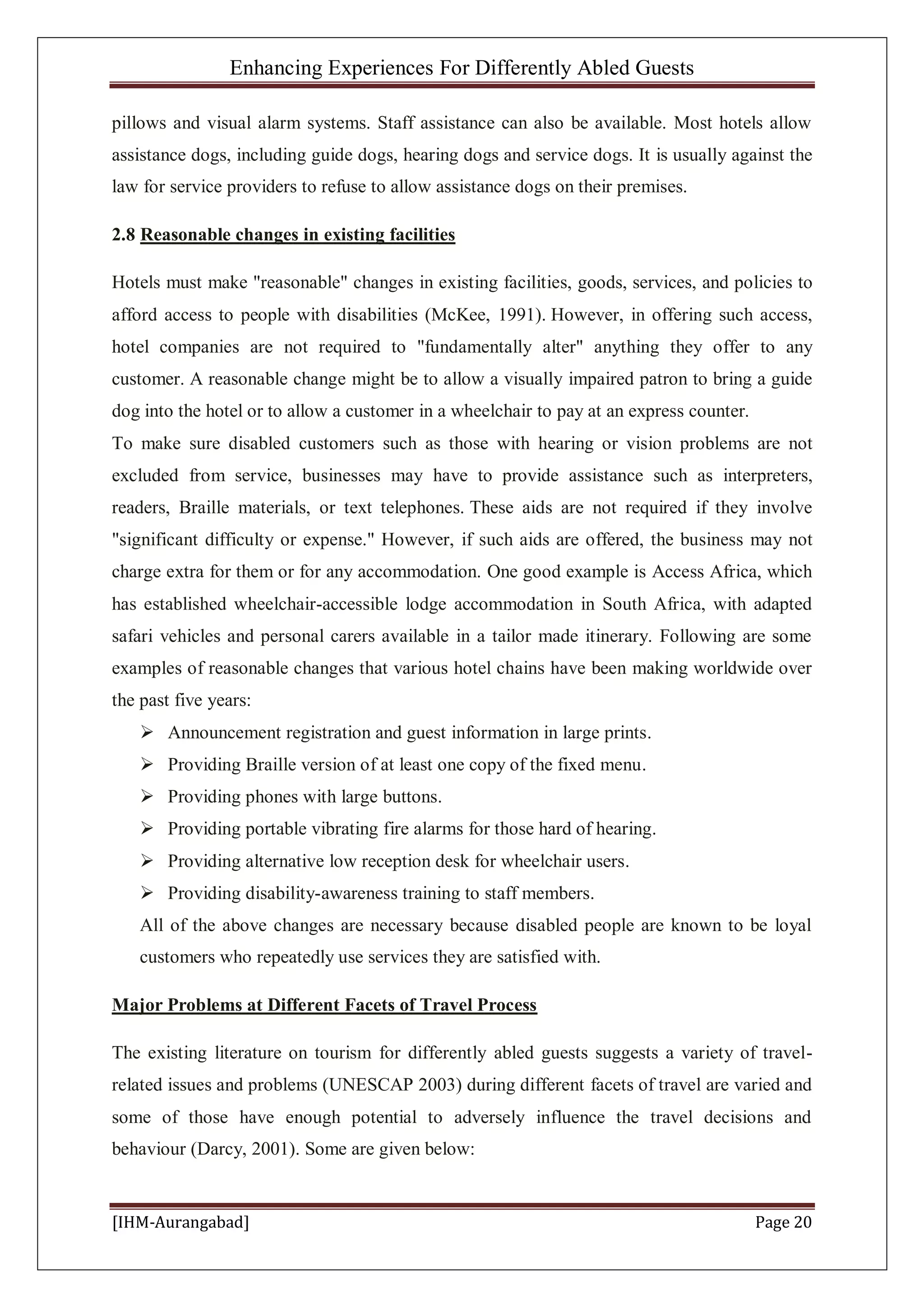 Enhancing Experiences For Differently Abled Guests
[IHM-Aurangabad] Page 20
pillows and visual alarm systems. Staff assistance can also be available. Most hotels allow
assistance dogs, including guide dogs, hearing dogs and service dogs. It is usually against the
law for service providers to refuse to allow assistance dogs on their premises.
2.8 Reasonable changes in existing facilities
Hotels must make "reasonable" changes in existing facilities, goods, services, and policies to
afford access to people with disabilities (McKee, 1991). However, in offering such access,
hotel companies are not required to "fundamentally alter" anything they offer to any
customer. A reasonable change might be to allow a visually impaired patron to bring a guide
dog into the hotel or to allow a customer in a wheelchair to pay at an express counter.
To make sure disabled customers such as those with hearing or vision problems are not
excluded from service, businesses may have to provide assistance such as interpreters,
readers, Braille materials, or text telephones. These aids are not required if they involve
"significant difficulty or expense." However, if such aids are offered, the business may not
charge extra for them or for any accommodation. One good example is Access Africa, which
has established wheelchair-accessible lodge accommodation in South Africa, with adapted
safari vehicles and personal carers available in a tailor made itinerary. Following are some
examples of reasonable changes that various hotel chains have been making worldwide over
the past five years:
 Announcement registration and guest information in large prints.
 Providing Braille version of at least one copy of the fixed menu.
 Providing phones with large buttons.
 Providing portable vibrating fire alarms for those hard of hearing.
 Providing alternative low reception desk for wheelchair users.
 Providing disability-awareness training to staff members.
All of the above changes are necessary because disabled people are known to be loyal
customers who repeatedly use services they are satisfied with.
Major Problems at Different Facets of Travel Process
The existing literature on tourism for differently abled guests suggests a variety of travel-
related issues and problems (UNESCAP 2003) during different facets of travel are varied and
some of those have enough potential to adversely influence the travel decisions and
behaviour (Darcy, 2001). Some are given below:
 