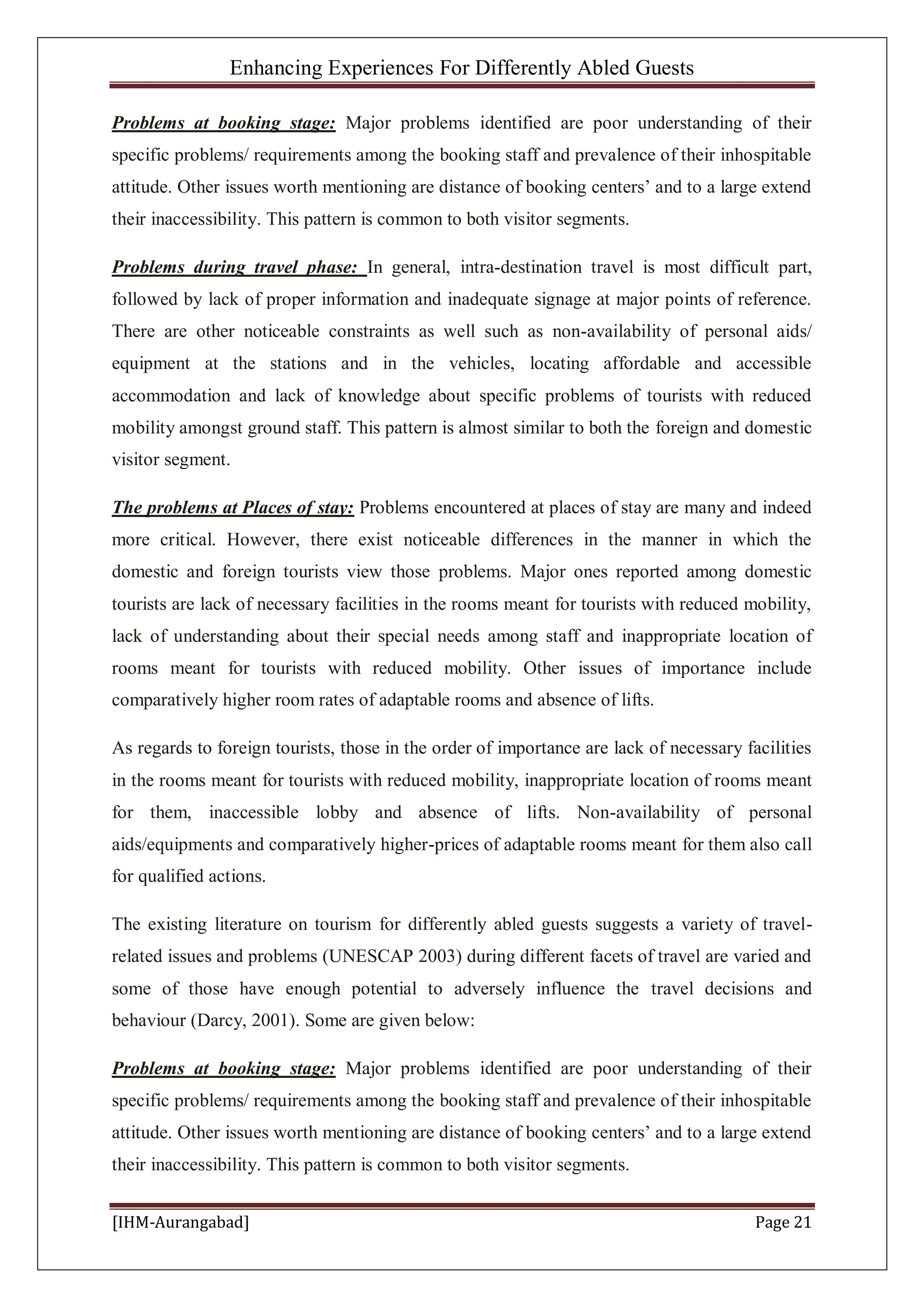 Enhancing Experiences For Differently Abled Guests
[IHM-Aurangabad] Page 21
Problems at booking stage: Major problems identified are poor understanding of their
specific problems/ requirements among the booking staff and prevalence of their inhospitable
attitude. Other issues worth mentioning are distance of booking centers’ and to a large extend
their inaccessibility. This pattern is common to both visitor segments.
Problems during travel phase: In general, intra-destination travel is most difficult part,
followed by lack of proper information and inadequate signage at major points of reference.
There are other noticeable constraints as well such as non-availability of personal aids/
equipment at the stations and in the vehicles, locating affordable and accessible
accommodation and lack of knowledge about specific problems of tourists with reduced
mobility amongst ground staff. This pattern is almost similar to both the foreign and domestic
visitor segment.
The problems at Places of stay: Problems encountered at places of stay are many and indeed
more critical. However, there exist noticeable differences in the manner in which the
domestic and foreign tourists view those problems. Major ones reported among domestic
tourists are lack of necessary facilities in the rooms meant for tourists with reduced mobility,
lack of understanding about their special needs among staff and inappropriate location of
rooms meant for tourists with reduced mobility. Other issues of importance include
comparatively higher room rates of adaptable rooms and absence of lifts.
As regards to foreign tourists, those in the order of importance are lack of necessary facilities
in the rooms meant for tourists with reduced mobility, inappropriate location of rooms meant
for them, inaccessible lobby and absence of lifts. Non-availability of personal
aids/equipments and comparatively higher-prices of adaptable rooms meant for them also call
for qualified actions.
The existing literature on tourism for differently abled guests suggests a variety of travel-
related issues and problems (UNESCAP 2003) during different facets of travel are varied and
some of those have enough potential to adversely influence the travel decisions and
behaviour (Darcy, 2001). Some are given below:
Problems at booking stage: Major problems identified are poor understanding of their
specific problems/ requirements among the booking staff and prevalence of their inhospitable
attitude. Other issues worth mentioning are distance of booking centers’ and to a large extend
their inaccessibility. This pattern is common to both visitor segments.
 