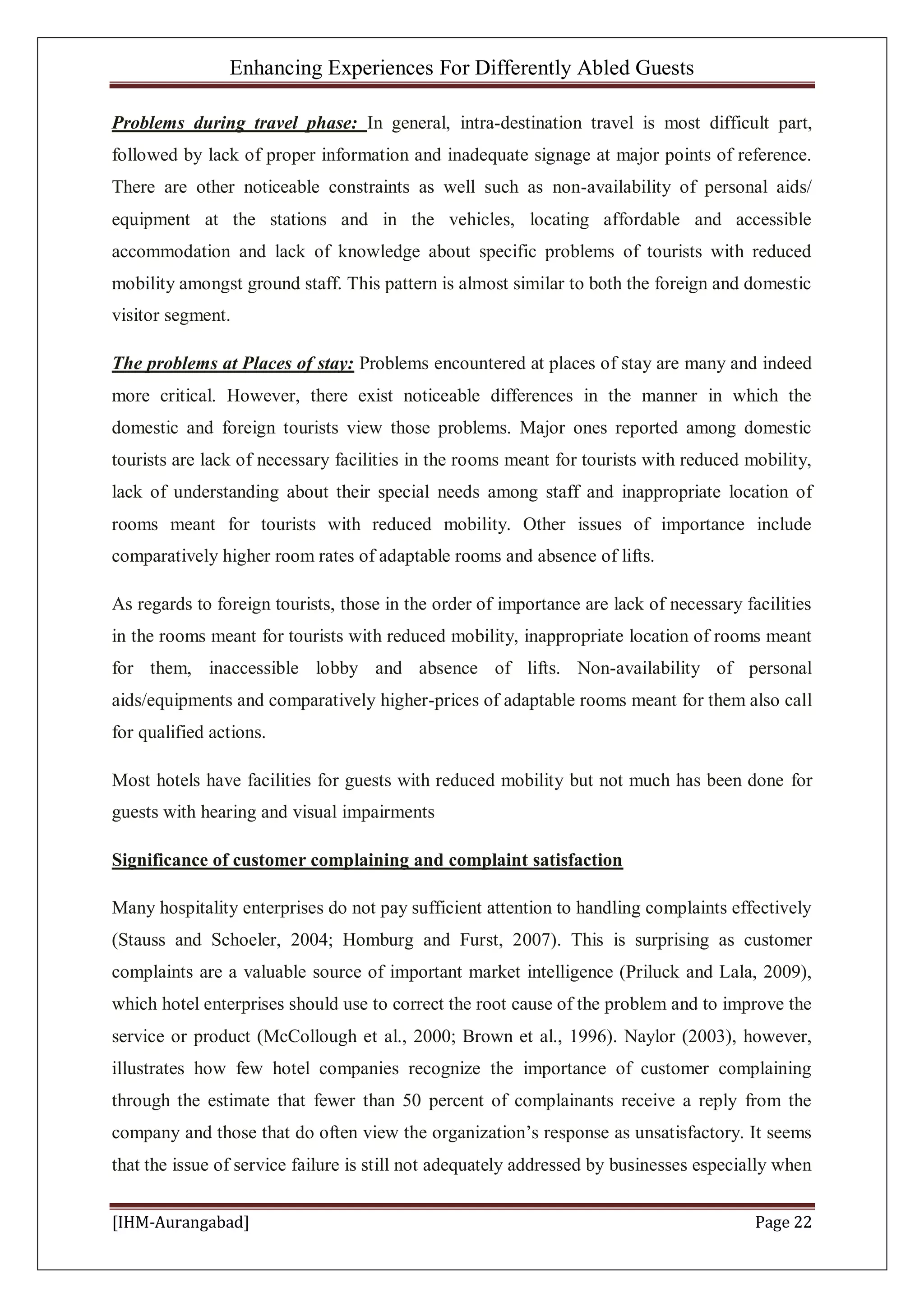 Enhancing Experiences For Differently Abled Guests
[IHM-Aurangabad] Page 22
Problems during travel phase: In general, intra-destination travel is most difficult part,
followed by lack of proper information and inadequate signage at major points of reference.
There are other noticeable constraints as well such as non-availability of personal aids/
equipment at the stations and in the vehicles, locating affordable and accessible
accommodation and lack of knowledge about specific problems of tourists with reduced
mobility amongst ground staff. This pattern is almost similar to both the foreign and domestic
visitor segment.
The problems at Places of stay: Problems encountered at places of stay are many and indeed
more critical. However, there exist noticeable differences in the manner in which the
domestic and foreign tourists view those problems. Major ones reported among domestic
tourists are lack of necessary facilities in the rooms meant for tourists with reduced mobility,
lack of understanding about their special needs among staff and inappropriate location of
rooms meant for tourists with reduced mobility. Other issues of importance include
comparatively higher room rates of adaptable rooms and absence of lifts.
As regards to foreign tourists, those in the order of importance are lack of necessary facilities
in the rooms meant for tourists with reduced mobility, inappropriate location of rooms meant
for them, inaccessible lobby and absence of lifts. Non-availability of personal
aids/equipments and comparatively higher-prices of adaptable rooms meant for them also call
for qualified actions.
Most hotels have facilities for guests with reduced mobility but not much has been done for
guests with hearing and visual impairments
Significance of customer complaining and complaint satisfaction
Many hospitality enterprises do not pay sufficient attention to handling complaints effectively
(Stauss and Schoeler, 2004; Homburg and Furst, 2007). This is surprising as customer
complaints are a valuable source of important market intelligence (Priluck and Lala, 2009),
which hotel enterprises should use to correct the root cause of the problem and to improve the
service or product (McCollough et al., 2000; Brown et al., 1996). Naylor (2003), however,
illustrates how few hotel companies recognize the importance of customer complaining
through the estimate that fewer than 50 percent of complainants receive a reply from the
company and those that do often view the organization’s response as unsatisfactory. It seems
that the issue of service failure is still not adequately addressed by businesses especially when
 