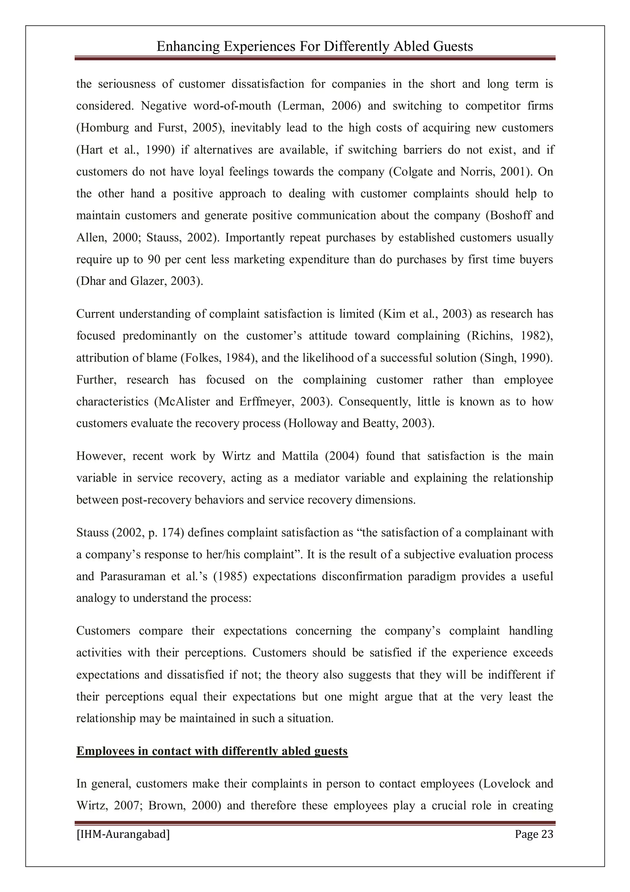 Enhancing Experiences For Differently Abled Guests
[IHM-Aurangabad] Page 23
the seriousness of customer dissatisfaction for companies in the short and long term is
considered. Negative word-of-mouth (Lerman, 2006) and switching to competitor firms
(Homburg and Furst, 2005), inevitably lead to the high costs of acquiring new customers
(Hart et al., 1990) if alternatives are available, if switching barriers do not exist, and if
customers do not have loyal feelings towards the company (Colgate and Norris, 2001). On
the other hand a positive approach to dealing with customer complaints should help to
maintain customers and generate positive communication about the company (Boshoff and
Allen, 2000; Stauss, 2002). Importantly repeat purchases by established customers usually
require up to 90 per cent less marketing expenditure than do purchases by first time buyers
(Dhar and Glazer, 2003).
Current understanding of complaint satisfaction is limited (Kim et al., 2003) as research has
focused predominantly on the customer’s attitude toward complaining (Richins, 1982),
attribution of blame (Folkes, 1984), and the likelihood of a successful solution (Singh, 1990).
Further, research has focused on the complaining customer rather than employee
characteristics (McAlister and Erffmeyer, 2003). Consequently, little is known as to how
customers evaluate the recovery process (Holloway and Beatty, 2003).
However, recent work by Wirtz and Mattila (2004) found that satisfaction is the main
variable in service recovery, acting as a mediator variable and explaining the relationship
between post-recovery behaviors and service recovery dimensions.
Stauss (2002, p. 174) defines complaint satisfaction as “the satisfaction of a complainant with
a company’s response to her/his complaint”. It is the result of a subjective evaluation process
and Parasuraman et al.’s (1985) expectations disconfirmation paradigm provides a useful
analogy to understand the process:
Customers compare their expectations concerning the company’s complaint handling
activities with their perceptions. Customers should be satisfied if the experience exceeds
expectations and dissatisfied if not; the theory also suggests that they will be indifferent if
their perceptions equal their expectations but one might argue that at the very least the
relationship may be maintained in such a situation.
Employees in contact with differently abled guests
In general, customers make their complaints in person to contact employees (Lovelock and
Wirtz, 2007; Brown, 2000) and therefore these employees play a crucial role in creating
 
