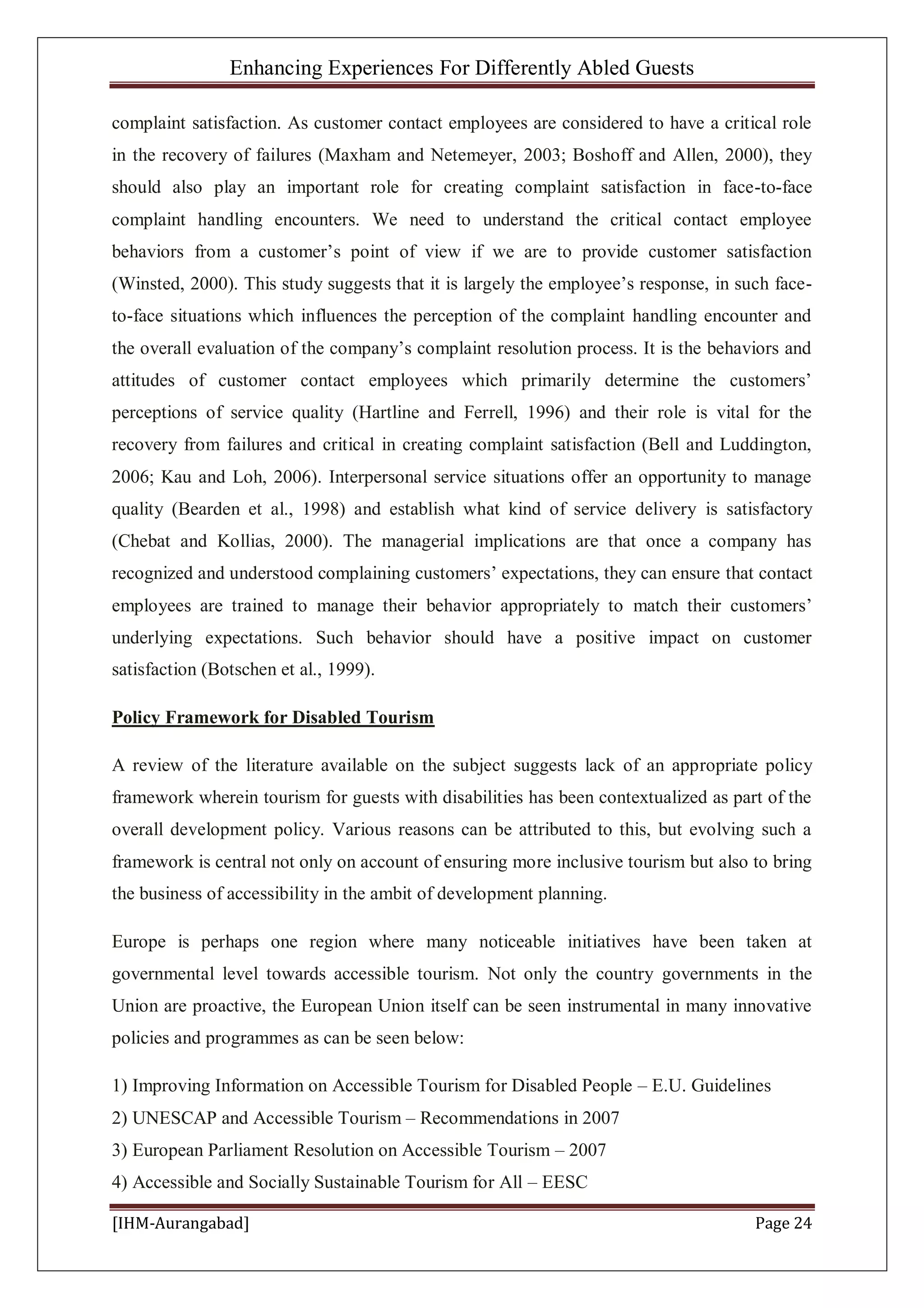 Enhancing Experiences For Differently Abled Guests
[IHM-Aurangabad] Page 24
complaint satisfaction. As customer contact employees are considered to have a critical role
in the recovery of failures (Maxham and Netemeyer, 2003; Boshoff and Allen, 2000), they
should also play an important role for creating complaint satisfaction in face-to-face
complaint handling encounters. We need to understand the critical contact employee
behaviors from a customer’s point of view if we are to provide customer satisfaction
(Winsted, 2000). This study suggests that it is largely the employee’s response, in such face-
to-face situations which influences the perception of the complaint handling encounter and
the overall evaluation of the company’s complaint resolution process. It is the behaviors and
attitudes of customer contact employees which primarily determine the customers’
perceptions of service quality (Hartline and Ferrell, 1996) and their role is vital for the
recovery from failures and critical in creating complaint satisfaction (Bell and Luddington,
2006; Kau and Loh, 2006). Interpersonal service situations offer an opportunity to manage
quality (Bearden et al., 1998) and establish what kind of service delivery is satisfactory
(Chebat and Kollias, 2000). The managerial implications are that once a company has
recognized and understood complaining customers’ expectations, they can ensure that contact
employees are trained to manage their behavior appropriately to match their customers’
underlying expectations. Such behavior should have a positive impact on customer
satisfaction (Botschen et al., 1999).
Policy Framework for Disabled Tourism
A review of the literature available on the subject suggests lack of an appropriate policy
framework wherein tourism for guests with disabilities has been contextualized as part of the
overall development policy. Various reasons can be attributed to this, but evolving such a
framework is central not only on account of ensuring more inclusive tourism but also to bring
the business of accessibility in the ambit of development planning.
Europe is perhaps one region where many noticeable initiatives have been taken at
governmental level towards accessible tourism. Not only the country governments in the
Union are proactive, the European Union itself can be seen instrumental in many innovative
policies and programmes as can be seen below:
1) Improving Information on Accessible Tourism for Disabled People – E.U. Guidelines
2) UNESCAP and Accessible Tourism – Recommendations in 2007
3) European Parliament Resolution on Accessible Tourism – 2007
4) Accessible and Socially Sustainable Tourism for All – EESC
 