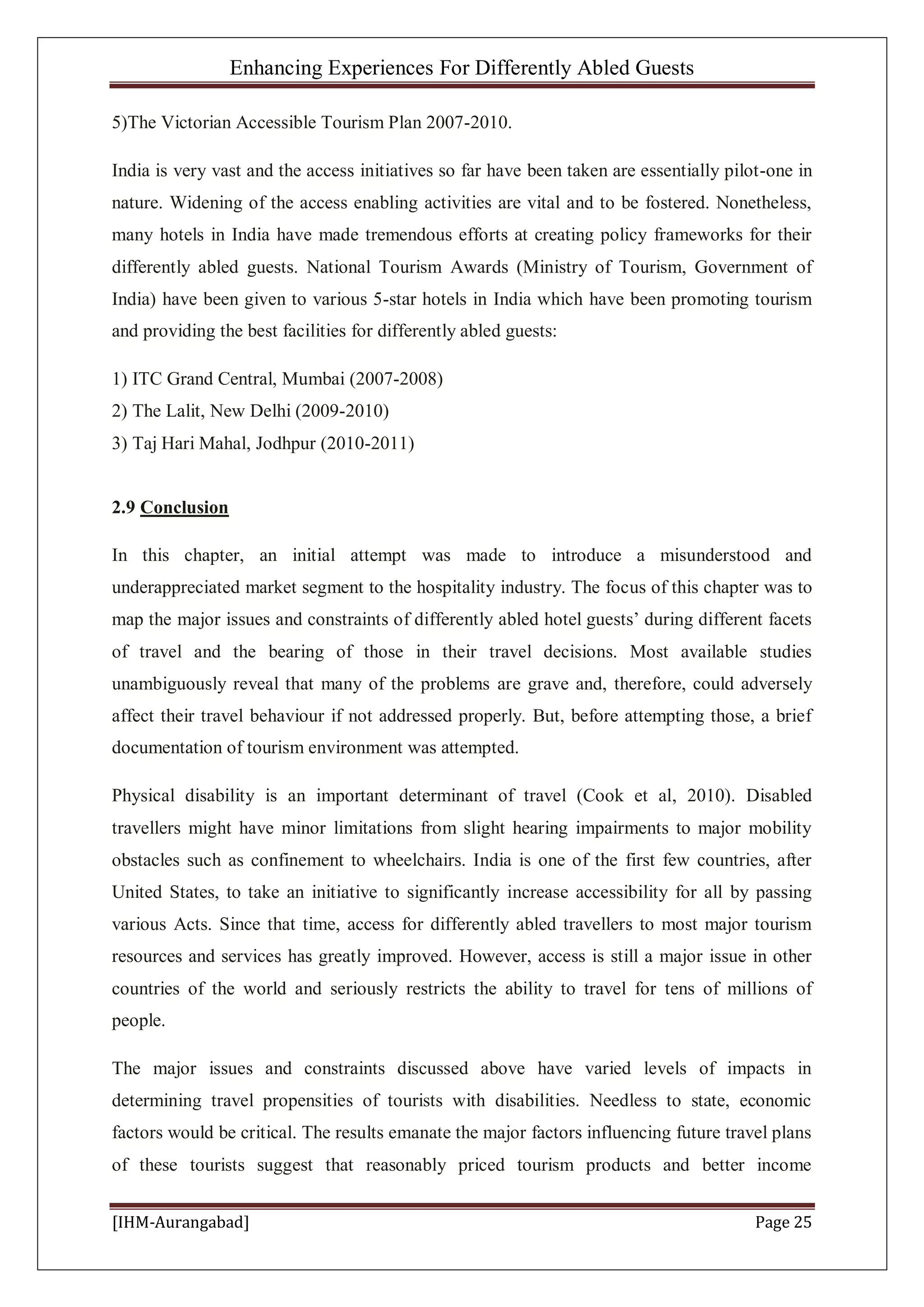 Enhancing Experiences For Differently Abled Guests
[IHM-Aurangabad] Page 25
5)The Victorian Accessible Tourism Plan 2007-2010.
India is very vast and the access initiatives so far have been taken are essentially pilot-one in
nature. Widening of the access enabling activities are vital and to be fostered. Nonetheless,
many hotels in India have made tremendous efforts at creating policy frameworks for their
differently abled guests. National Tourism Awards (Ministry of Tourism, Government of
India) have been given to various 5-star hotels in India which have been promoting tourism
and providing the best facilities for differently abled guests:
1) ITC Grand Central, Mumbai (2007-2008)
2) The Lalit, New Delhi (2009-2010)
3) Taj Hari Mahal, Jodhpur (2010-2011)
2.9 Conclusion
In this chapter, an initial attempt was made to introduce a misunderstood and
underappreciated market segment to the hospitality industry. The focus of this chapter was to
map the major issues and constraints of differently abled hotel guests’ during different facets
of travel and the bearing of those in their travel decisions. Most available studies
unambiguously reveal that many of the problems are grave and, therefore, could adversely
affect their travel behaviour if not addressed properly. But, before attempting those, a brief
documentation of tourism environment was attempted.
Physical disability is an important determinant of travel (Cook et al, 2010). Disabled
travellers might have minor limitations from slight hearing impairments to major mobility
obstacles such as confinement to wheelchairs. India is one of the first few countries, after
United States, to take an initiative to significantly increase accessibility for all by passing
various Acts. Since that time, access for differently abled travellers to most major tourism
resources and services has greatly improved. However, access is still a major issue in other
countries of the world and seriously restricts the ability to travel for tens of millions of
people.
The major issues and constraints discussed above have varied levels of impacts in
determining travel propensities of tourists with disabilities. Needless to state, economic
factors would be critical. The results emanate the major factors influencing future travel plans
of these tourists suggest that reasonably priced tourism products and better income
 