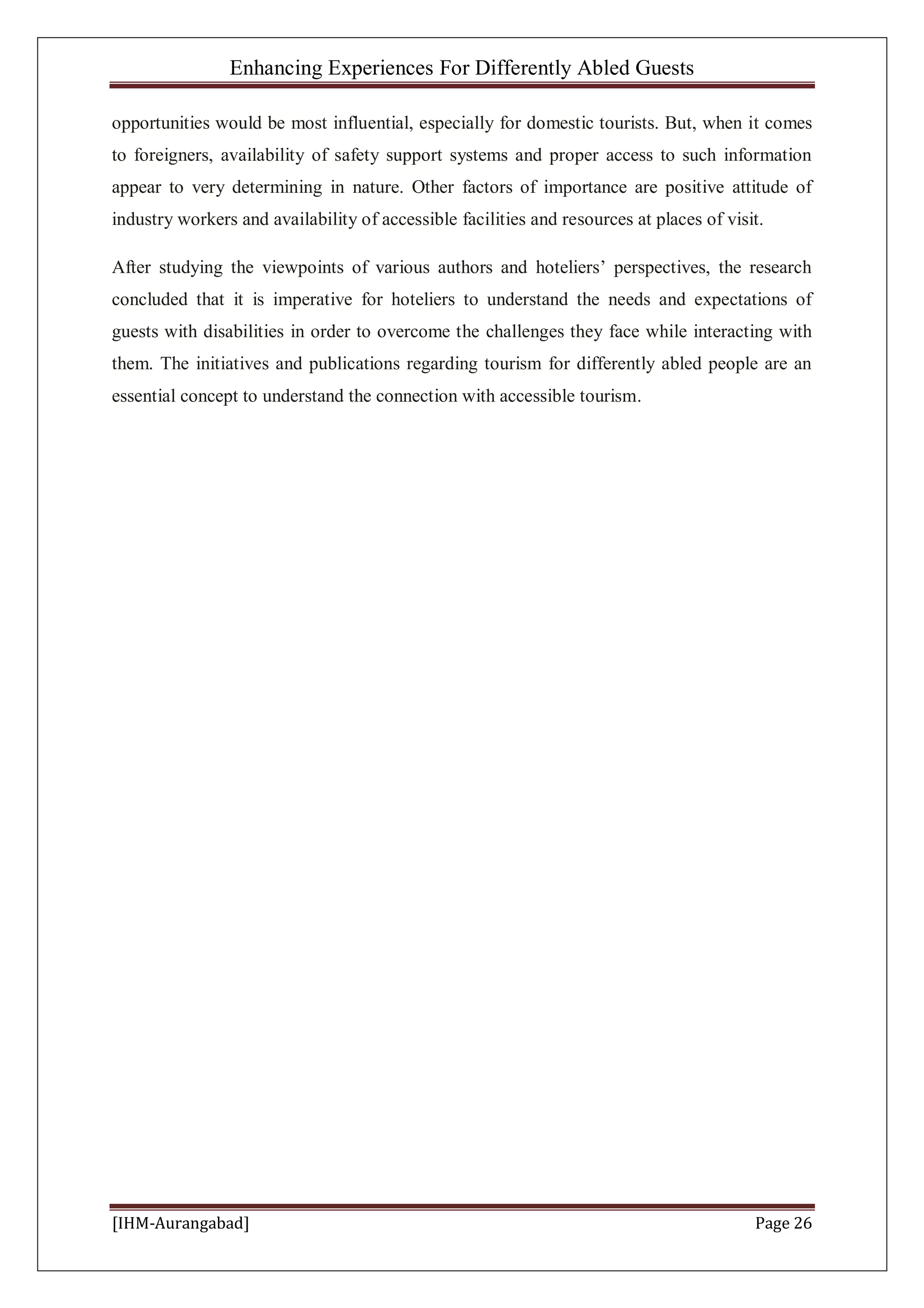Enhancing Experiences For Differently Abled Guests
[IHM-Aurangabad] Page 26
opportunities would be most influential, especially for domestic tourists. But, when it comes
to foreigners, availability of safety support systems and proper access to such information
appear to very determining in nature. Other factors of importance are positive attitude of
industry workers and availability of accessible facilities and resources at places of visit.
After studying the viewpoints of various authors and hoteliers’ perspectives, the research
concluded that it is imperative for hoteliers to understand the needs and expectations of
guests with disabilities in order to overcome the challenges they face while interacting with
them. The initiatives and publications regarding tourism for differently abled people are an
essential concept to understand the connection with accessible tourism.
 