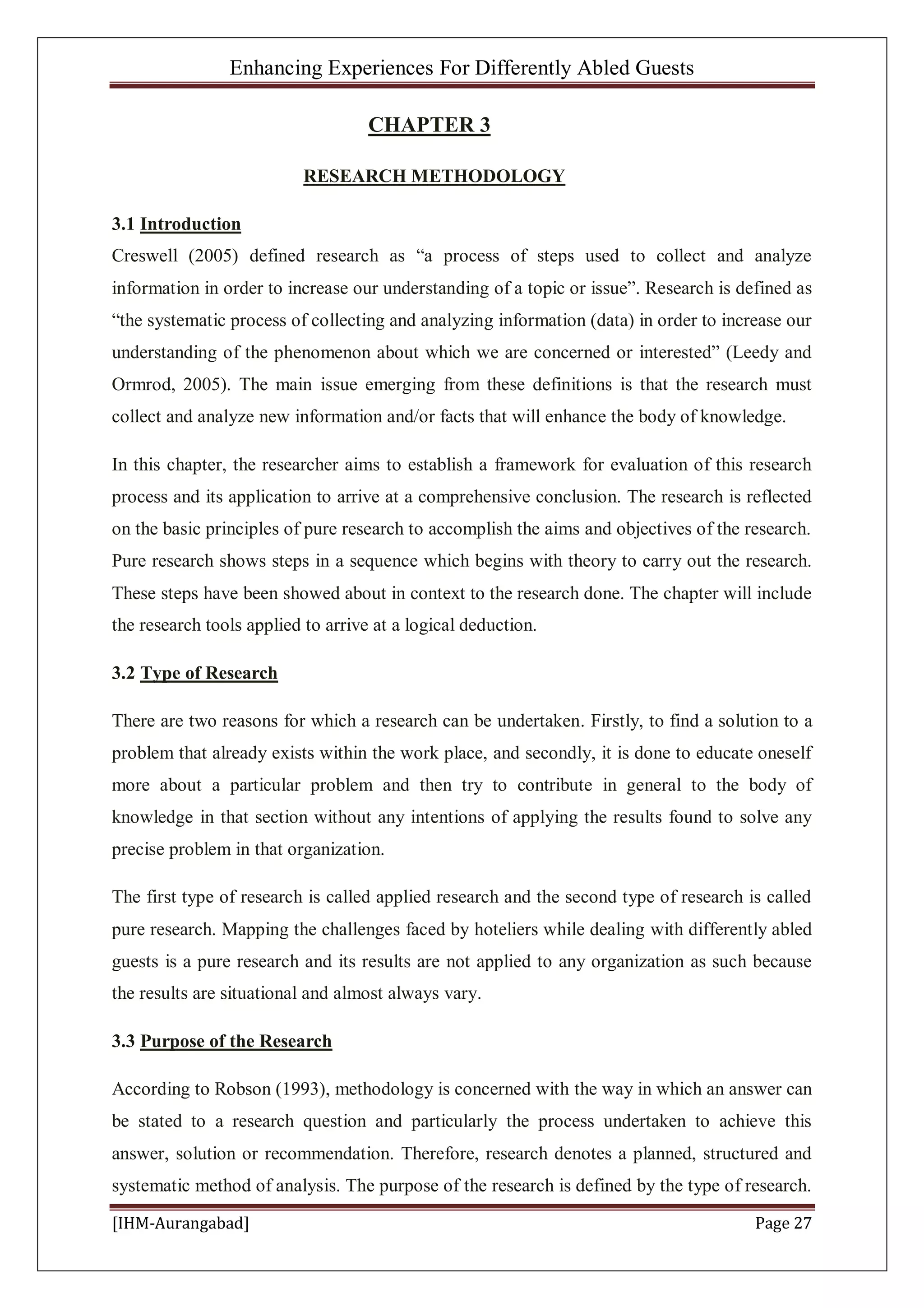 Enhancing Experiences For Differently Abled Guests
[IHM-Aurangabad] Page 27
CHAPTER 3
RESEARCH METHODOLOGY
3.1 Introduction
Creswell (2005) defined research as “a process of steps used to collect and analyze
information in order to increase our understanding of a topic or issue”. Research is defined as
“the systematic process of collecting and analyzing information (data) in order to increase our
understanding of the phenomenon about which we are concerned or interested” (Leedy and
Ormrod, 2005). The main issue emerging from these definitions is that the research must
collect and analyze new information and/or facts that will enhance the body of knowledge.
In this chapter, the researcher aims to establish a framework for evaluation of this research
process and its application to arrive at a comprehensive conclusion. The research is reflected
on the basic principles of pure research to accomplish the aims and objectives of the research.
Pure research shows steps in a sequence which begins with theory to carry out the research.
These steps have been showed about in context to the research done. The chapter will include
the research tools applied to arrive at a logical deduction.
3.2 Type of Research
There are two reasons for which a research can be undertaken. Firstly, to find a solution to a
problem that already exists within the work place, and secondly, it is done to educate oneself
more about a particular problem and then try to contribute in general to the body of
knowledge in that section without any intentions of applying the results found to solve any
precise problem in that organization.
The first type of research is called applied research and the second type of research is called
pure research. Mapping the challenges faced by hoteliers while dealing with differently abled
guests is a pure research and its results are not applied to any organization as such because
the results are situational and almost always vary.
3.3 Purpose of the Research
According to Robson (1993), methodology is concerned with the way in which an answer can
be stated to a research question and particularly the process undertaken to achieve this
answer, solution or recommendation. Therefore, research denotes a planned, structured and
systematic method of analysis. The purpose of the research is defined by the type of research.
 