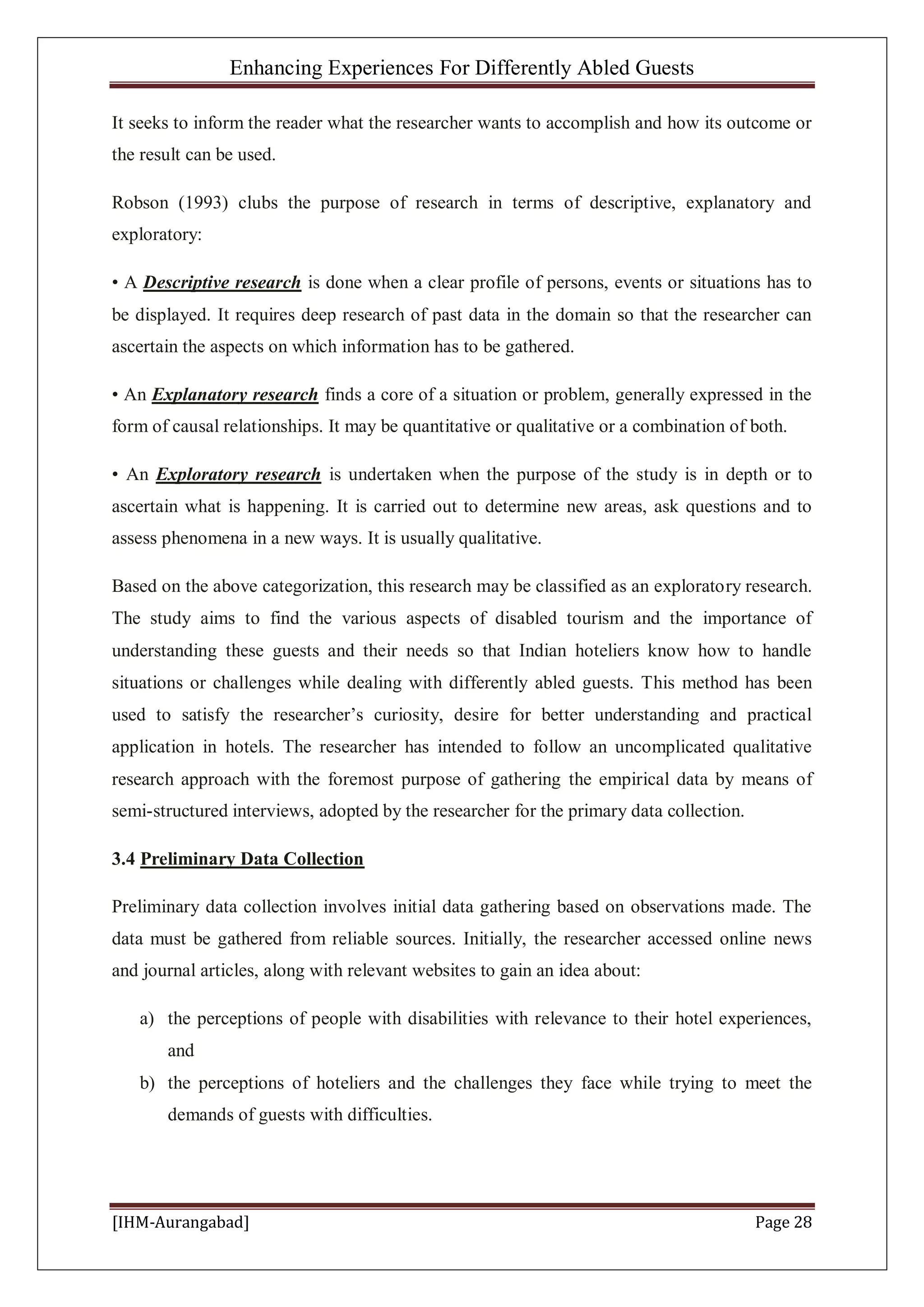 Enhancing Experiences For Differently Abled Guests
[IHM-Aurangabad] Page 28
It seeks to inform the reader what the researcher wants to accomplish and how its outcome or
the result can be used.
Robson (1993) clubs the purpose of research in terms of descriptive, explanatory and
exploratory:
• A Descriptive research is done when a clear profile of persons, events or situations has to
be displayed. It requires deep research of past data in the domain so that the researcher can
ascertain the aspects on which information has to be gathered.
• An Explanatory research finds a core of a situation or problem, generally expressed in the
form of causal relationships. It may be quantitative or qualitative or a combination of both.
• An Exploratory research is undertaken when the purpose of the study is in depth or to
ascertain what is happening. It is carried out to determine new areas, ask questions and to
assess phenomena in a new ways. It is usually qualitative.
Based on the above categorization, this research may be classified as an exploratory research.
The study aims to find the various aspects of disabled tourism and the importance of
understanding these guests and their needs so that Indian hoteliers know how to handle
situations or challenges while dealing with differently abled guests. This method has been
used to satisfy the researcher’s curiosity, desire for better understanding and practical
application in hotels. The researcher has intended to follow an uncomplicated qualitative
research approach with the foremost purpose of gathering the empirical data by means of
semi-structured interviews, adopted by the researcher for the primary data collection.
3.4 Preliminary Data Collection
Preliminary data collection involves initial data gathering based on observations made. The
data must be gathered from reliable sources. Initially, the researcher accessed online news
and journal articles, along with relevant websites to gain an idea about:
a) the perceptions of people with disabilities with relevance to their hotel experiences,
and
b) the perceptions of hoteliers and the challenges they face while trying to meet the
demands of guests with difficulties.
 