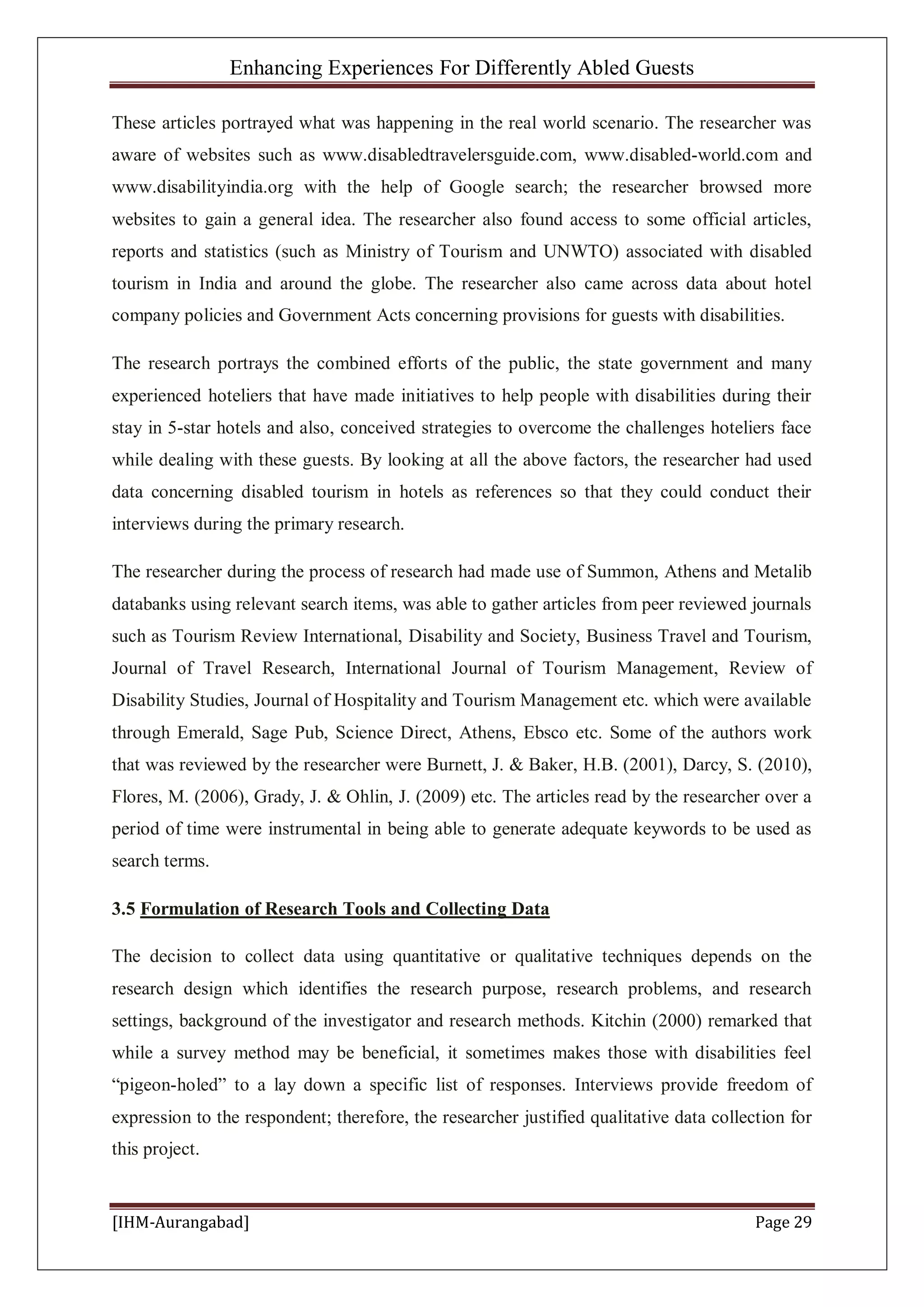Enhancing Experiences For Differently Abled Guests
[IHM-Aurangabad] Page 29
These articles portrayed what was happening in the real world scenario. The researcher was
aware of websites such as www.disabledtravelersguide.com, www.disabled-world.com and
www.disabilityindia.org with the help of Google search; the researcher browsed more
websites to gain a general idea. The researcher also found access to some official articles,
reports and statistics (such as Ministry of Tourism and UNWTO) associated with disabled
tourism in India and around the globe. The researcher also came across data about hotel
company policies and Government Acts concerning provisions for guests with disabilities.
The research portrays the combined efforts of the public, the state government and many
experienced hoteliers that have made initiatives to help people with disabilities during their
stay in 5-star hotels and also, conceived strategies to overcome the challenges hoteliers face
while dealing with these guests. By looking at all the above factors, the researcher had used
data concerning disabled tourism in hotels as references so that they could conduct their
interviews during the primary research.
The researcher during the process of research had made use of Summon, Athens and Metalib
databanks using relevant search items, was able to gather articles from peer reviewed journals
such as Tourism Review International, Disability and Society, Business Travel and Tourism,
Journal of Travel Research, International Journal of Tourism Management, Review of
Disability Studies, Journal of Hospitality and Tourism Management etc. which were available
through Emerald, Sage Pub, Science Direct, Athens, Ebsco etc. Some of the authors work
that was reviewed by the researcher were Burnett, J. & Baker, H.B. (2001), Darcy, S. (2010),
Flores, M. (2006), Grady, J. & Ohlin, J. (2009) etc. The articles read by the researcher over a
period of time were instrumental in being able to generate adequate keywords to be used as
search terms.
3.5 Formulation of Research Tools and Collecting Data
The decision to collect data using quantitative or qualitative techniques depends on the
research design which identifies the research purpose, research problems, and research
settings, background of the investigator and research methods. Kitchin (2000) remarked that
while a survey method may be beneficial, it sometimes makes those with disabilities feel
“pigeon-holed” to a lay down a specific list of responses. Interviews provide freedom of
expression to the respondent; therefore, the researcher justified qualitative data collection for
this project.
 