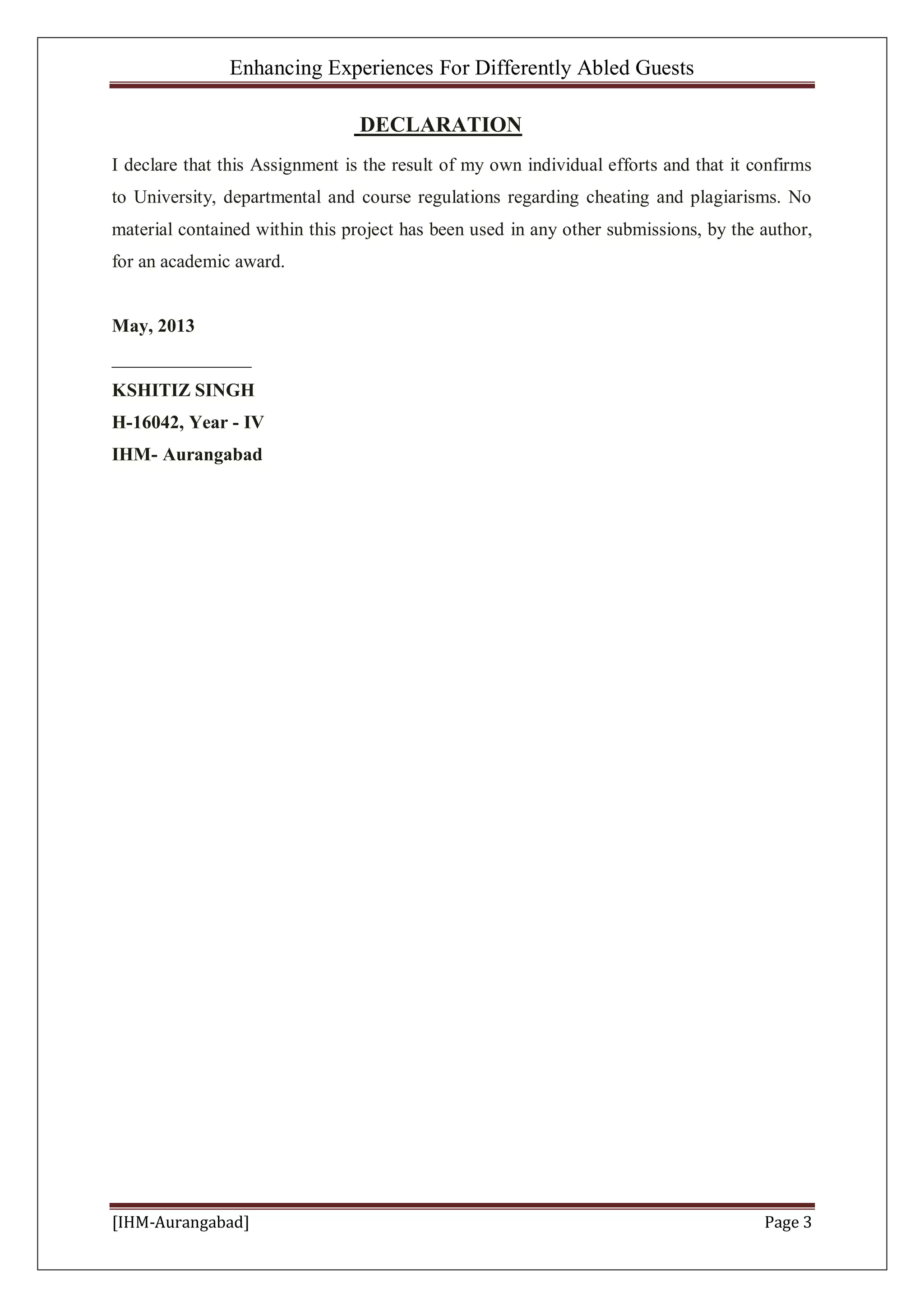 Enhancing Experiences For Differently Abled Guests
[IHM-Aurangabad] Page 3
DECLARATION
I declare that this Assignment is the result of my own individual efforts and that it confirms
to University, departmental and course regulations regarding cheating and plagiarisms. No
material contained within this project has been used in any other submissions, by the author,
for an academic award.
May, 2013
_______________
KSHITIZ SINGH
H-16042, Year - IV
IHM- Aurangabad
 