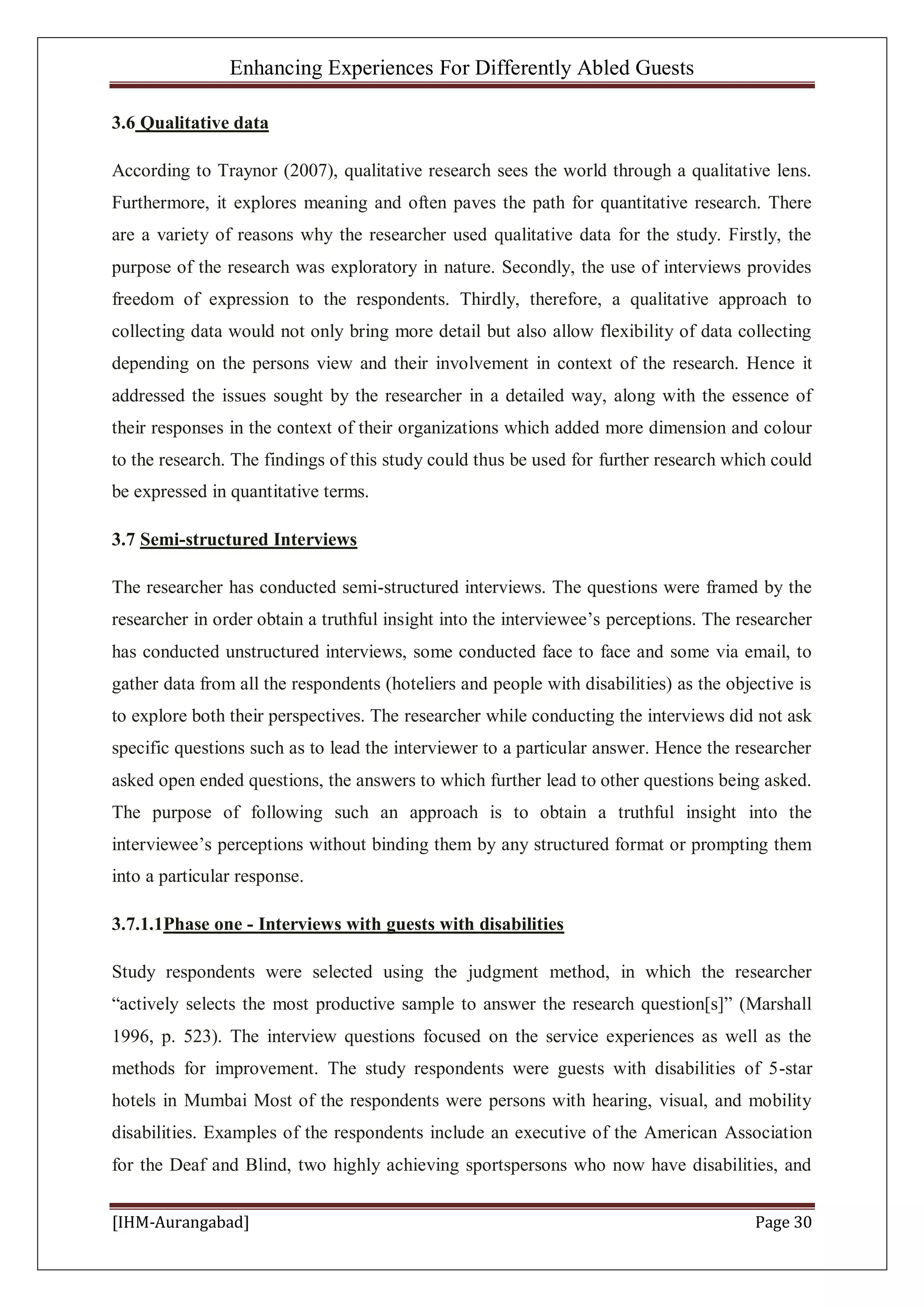 Enhancing Experiences For Differently Abled Guests
[IHM-Aurangabad] Page 30
3.6 Qualitative data
According to Traynor (2007), qualitative research sees the world through a qualitative lens.
Furthermore, it explores meaning and often paves the path for quantitative research. There
are a variety of reasons why the researcher used qualitative data for the study. Firstly, the
purpose of the research was exploratory in nature. Secondly, the use of interviews provides
freedom of expression to the respondents. Thirdly, therefore, a qualitative approach to
collecting data would not only bring more detail but also allow flexibility of data collecting
depending on the persons view and their involvement in context of the research. Hence it
addressed the issues sought by the researcher in a detailed way, along with the essence of
their responses in the context of their organizations which added more dimension and colour
to the research. The findings of this study could thus be used for further research which could
be expressed in quantitative terms.
3.7 Semi-structured Interviews
The researcher has conducted semi-structured interviews. The questions were framed by the
researcher in order obtain a truthful insight into the interviewee’s perceptions. The researcher
has conducted unstructured interviews, some conducted face to face and some via email, to
gather data from all the respondents (hoteliers and people with disabilities) as the objective is
to explore both their perspectives. The researcher while conducting the interviews did not ask
specific questions such as to lead the interviewer to a particular answer. Hence the researcher
asked open ended questions, the answers to which further lead to other questions being asked.
The purpose of following such an approach is to obtain a truthful insight into the
interviewee’s perceptions without binding them by any structured format or prompting them
into a particular response.
3.7.1.1Phase one - Interviews with guests with disabilities
Study respondents were selected using the judgment method, in which the researcher
“actively selects the most productive sample to answer the research question[s]” (Marshall
1996, p. 523). The interview questions focused on the service experiences as well as the
methods for improvement. The study respondents were guests with disabilities of 5-star
hotels in Mumbai Most of the respondents were persons with hearing, visual, and mobility
disabilities. Examples of the respondents include an executive of the American Association
for the Deaf and Blind, two highly achieving sportspersons who now have disabilities, and
 