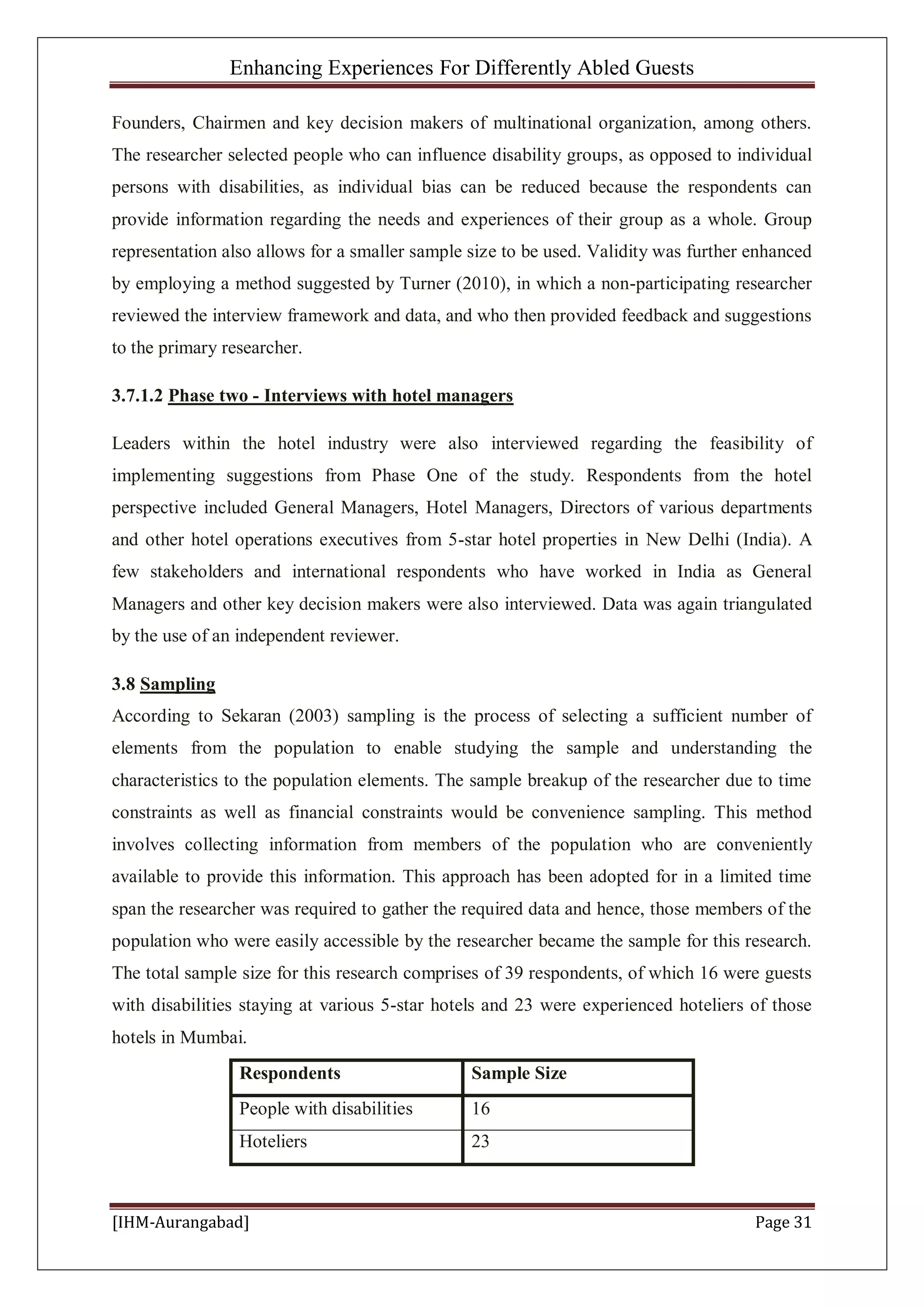 Enhancing Experiences For Differently Abled Guests
[IHM-Aurangabad] Page 31
Founders, Chairmen and key decision makers of multinational organization, among others.
The researcher selected people who can influence disability groups, as opposed to individual
persons with disabilities, as individual bias can be reduced because the respondents can
provide information regarding the needs and experiences of their group as a whole. Group
representation also allows for a smaller sample size to be used. Validity was further enhanced
by employing a method suggested by Turner (2010), in which a non-participating researcher
reviewed the interview framework and data, and who then provided feedback and suggestions
to the primary researcher.
3.7.1.2 Phase two - Interviews with hotel managers
Leaders within the hotel industry were also interviewed regarding the feasibility of
implementing suggestions from Phase One of the study. Respondents from the hotel
perspective included General Managers, Hotel Managers, Directors of various departments
and other hotel operations executives from 5-star hotel properties in New Delhi (India). A
few stakeholders and international respondents who have worked in India as General
Managers and other key decision makers were also interviewed. Data was again triangulated
by the use of an independent reviewer.
3.8 Sampling
According to Sekaran (2003) sampling is the process of selecting a sufficient number of
elements from the population to enable studying the sample and understanding the
characteristics to the population elements. The sample breakup of the researcher due to time
constraints as well as financial constraints would be convenience sampling. This method
involves collecting information from members of the population who are conveniently
available to provide this information. This approach has been adopted for in a limited time
span the researcher was required to gather the required data and hence, those members of the
population who were easily accessible by the researcher became the sample for this research.
The total sample size for this research comprises of 39 respondents, of which 16 were guests
with disabilities staying at various 5-star hotels and 23 were experienced hoteliers of those
hotels in Mumbai.
Respondents Sample Size
People with disabilities 16
Hoteliers 23
 