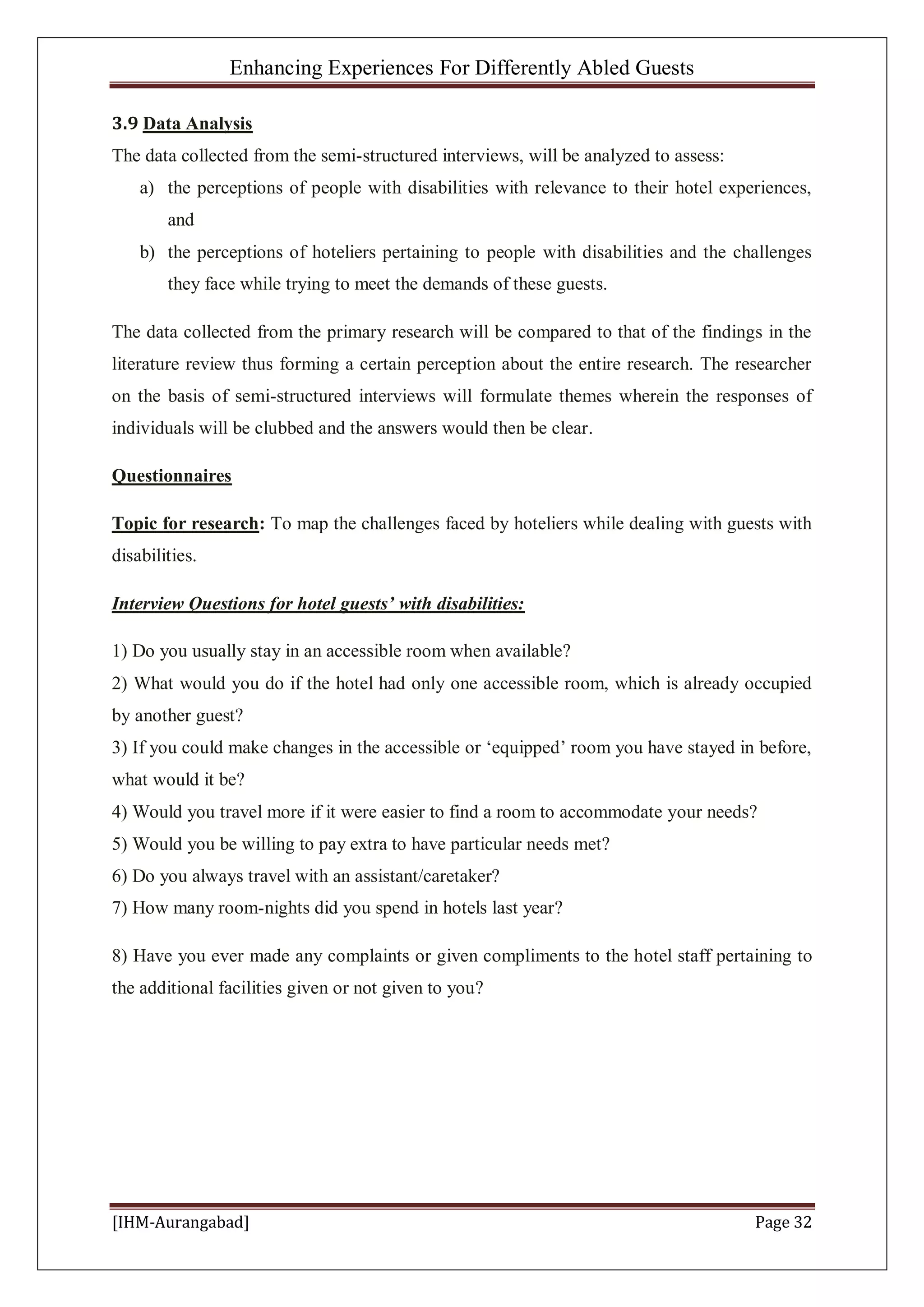 Enhancing Experiences For Differently Abled Guests
[IHM-Aurangabad] Page 32
3.9 Data Analysis
The data collected from the semi-structured interviews, will be analyzed to assess:
a) the perceptions of people with disabilities with relevance to their hotel experiences,
and
b) the perceptions of hoteliers pertaining to people with disabilities and the challenges
they face while trying to meet the demands of these guests.
The data collected from the primary research will be compared to that of the findings in the
literature review thus forming a certain perception about the entire research. The researcher
on the basis of semi-structured interviews will formulate themes wherein the responses of
individuals will be clubbed and the answers would then be clear.
Questionnaires
Topic for research: To map the challenges faced by hoteliers while dealing with guests with
disabilities.
Interview Questions for hotel guests’ with disabilities:
1) Do you usually stay in an accessible room when available?
2) What would you do if the hotel had only one accessible room, which is already occupied
by another guest?
3) If you could make changes in the accessible or ‘equipped’ room you have stayed in before,
what would it be?
4) Would you travel more if it were easier to find a room to accommodate your needs?
5) Would you be willing to pay extra to have particular needs met?
6) Do you always travel with an assistant/caretaker?
7) How many room-nights did you spend in hotels last year?
8) Have you ever made any complaints or given compliments to the hotel staff pertaining to
the additional facilities given or not given to you?
 