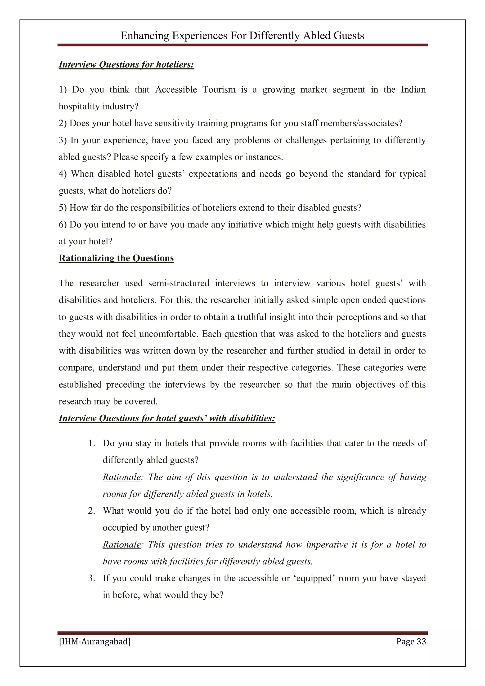 Enhancing Experiences For Differently Abled Guests
[IHM-Aurangabad] Page 33
Interview Questions for hoteliers:
1) Do you think that Accessible Tourism is a growing market segment in the Indian
hospitality industry?
2) Does your hotel have sensitivity training programs for you staff members/associates?
3) In your experience, have you faced any problems or challenges pertaining to differently
abled guests? Please specify a few examples or instances.
4) When disabled hotel guests’ expectations and needs go beyond the standard for typical
guests, what do hoteliers do?
5) How far do the responsibilities of hoteliers extend to their disabled guests?
6) Do you intend to or have you made any initiative which might help guests with disabilities
at your hotel?
Rationalizing the Questions
The researcher used semi-structured interviews to interview various hotel guests’ with
disabilities and hoteliers. For this, the researcher initially asked simple open ended questions
to guests with disabilities in order to obtain a truthful insight into their perceptions and so that
they would not feel uncomfortable. Each question that was asked to the hoteliers and guests
with disabilities was written down by the researcher and further studied in detail in order to
compare, understand and put them under their respective categories. These categories were
established preceding the interviews by the researcher so that the main objectives of this
research may be covered.
Interview Questions for hotel guests’ with disabilities:
1. Do you stay in hotels that provide rooms with facilities that cater to the needs of
differently abled guests?
Rationale: The aim of this question is to understand the significance of having
rooms for differently abled guests in hotels.
2. What would you do if the hotel had only one accessible room, which is already
occupied by another guest?
Rationale: This question tries to understand how imperative it is for a hotel to
have rooms with facilities for differently abled guests.
3. If you could make changes in the accessible or ‘equipped’ room you have stayed
in before, what would they be?
 