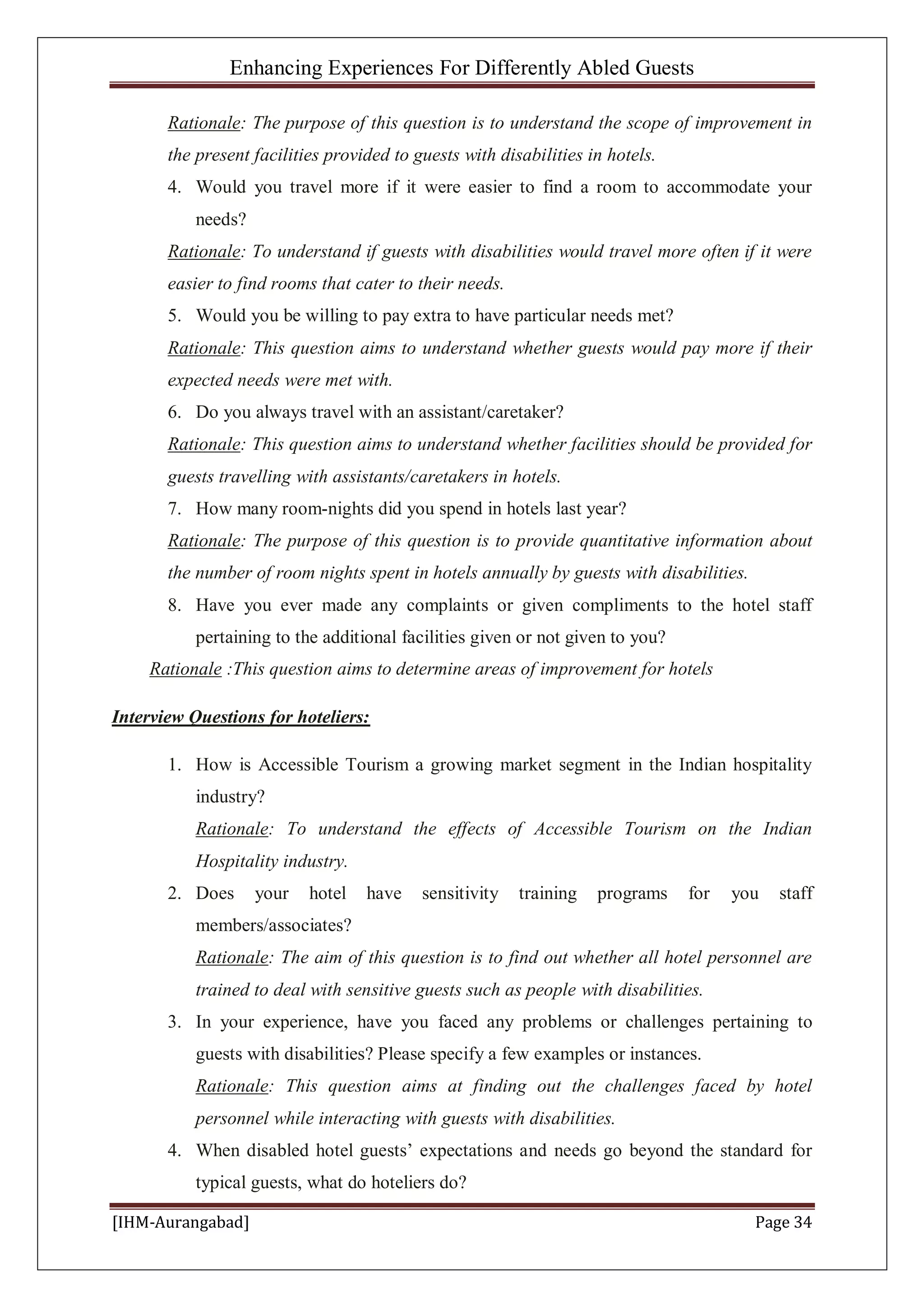 Enhancing Experiences For Differently Abled Guests
[IHM-Aurangabad] Page 34
Rationale: The purpose of this question is to understand the scope of improvement in
the present facilities provided to guests with disabilities in hotels.
4. Would you travel more if it were easier to find a room to accommodate your
needs?
Rationale: To understand if guests with disabilities would travel more often if it were
easier to find rooms that cater to their needs.
5. Would you be willing to pay extra to have particular needs met?
Rationale: This question aims to understand whether guests would pay more if their
expected needs were met with.
6. Do you always travel with an assistant/caretaker?
Rationale: This question aims to understand whether facilities should be provided for
guests travelling with assistants/caretakers in hotels.
7. How many room-nights did you spend in hotels last year?
Rationale: The purpose of this question is to provide quantitative information about
the number of room nights spent in hotels annually by guests with disabilities.
8. Have you ever made any complaints or given compliments to the hotel staff
pertaining to the additional facilities given or not given to you?
Rationale :This question aims to determine areas of improvement for hotels
Interview Questions for hoteliers:
1. How is Accessible Tourism a growing market segment in the Indian hospitality
industry?
Rationale: To understand the effects of Accessible Tourism on the Indian
Hospitality industry.
2. Does your hotel have sensitivity training programs for you staff
members/associates?
Rationale: The aim of this question is to find out whether all hotel personnel are
trained to deal with sensitive guests such as people with disabilities.
3. In your experience, have you faced any problems or challenges pertaining to
guests with disabilities? Please specify a few examples or instances.
Rationale: This question aims at finding out the challenges faced by hotel
personnel while interacting with guests with disabilities.
4. When disabled hotel guests’ expectations and needs go beyond the standard for
typical guests, what do hoteliers do?
 