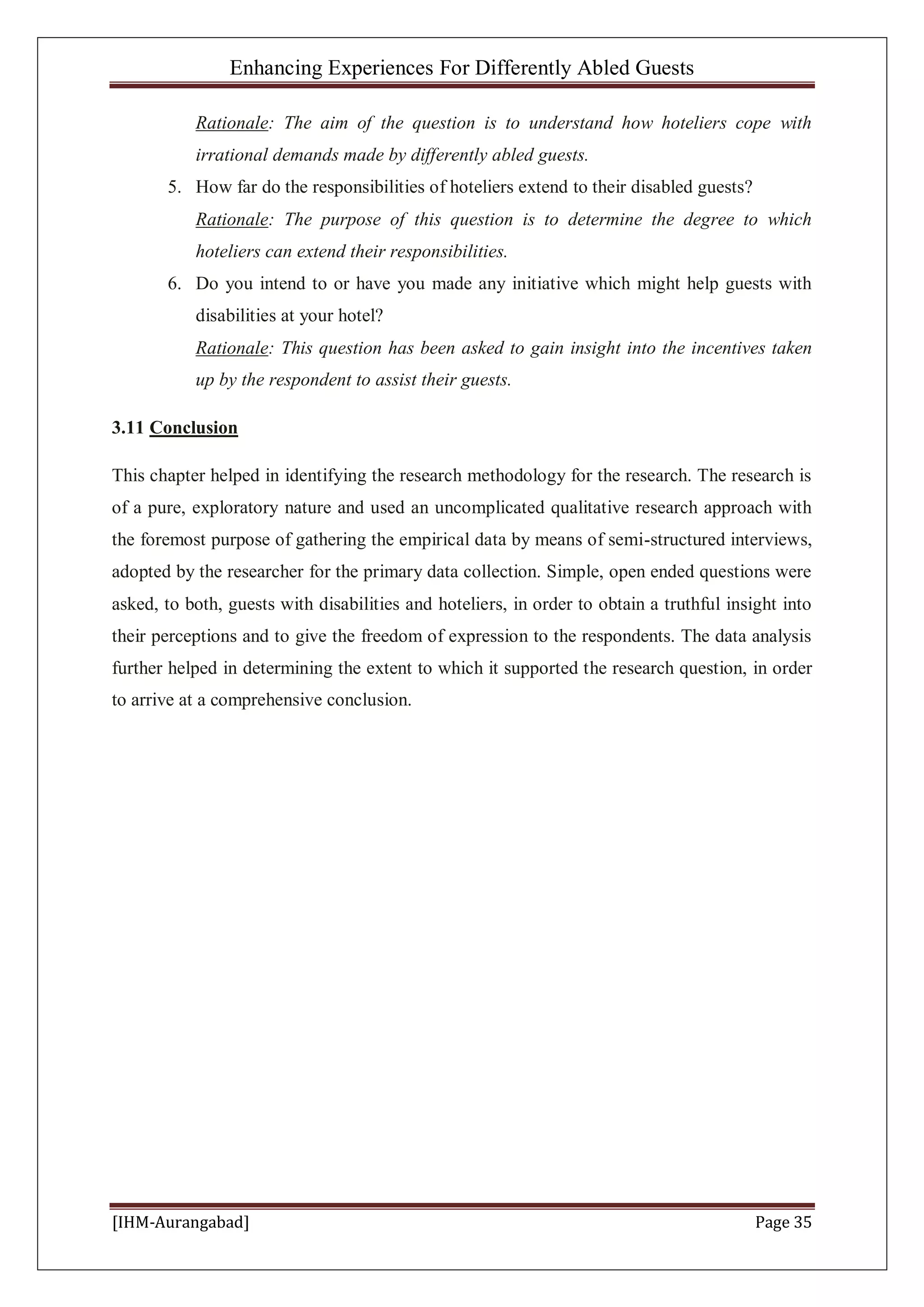 Enhancing Experiences For Differently Abled Guests
[IHM-Aurangabad] Page 35
Rationale: The aim of the question is to understand how hoteliers cope with
irrational demands made by differently abled guests.
5. How far do the responsibilities of hoteliers extend to their disabled guests?
Rationale: The purpose of this question is to determine the degree to which
hoteliers can extend their responsibilities.
6. Do you intend to or have you made any initiative which might help guests with
disabilities at your hotel?
Rationale: This question has been asked to gain insight into the incentives taken
up by the respondent to assist their guests.
3.11 Conclusion
This chapter helped in identifying the research methodology for the research. The research is
of a pure, exploratory nature and used an uncomplicated qualitative research approach with
the foremost purpose of gathering the empirical data by means of semi-structured interviews,
adopted by the researcher for the primary data collection. Simple, open ended questions were
asked, to both, guests with disabilities and hoteliers, in order to obtain a truthful insight into
their perceptions and to give the freedom of expression to the respondents. The data analysis
further helped in determining the extent to which it supported the research question, in order
to arrive at a comprehensive conclusion.
 