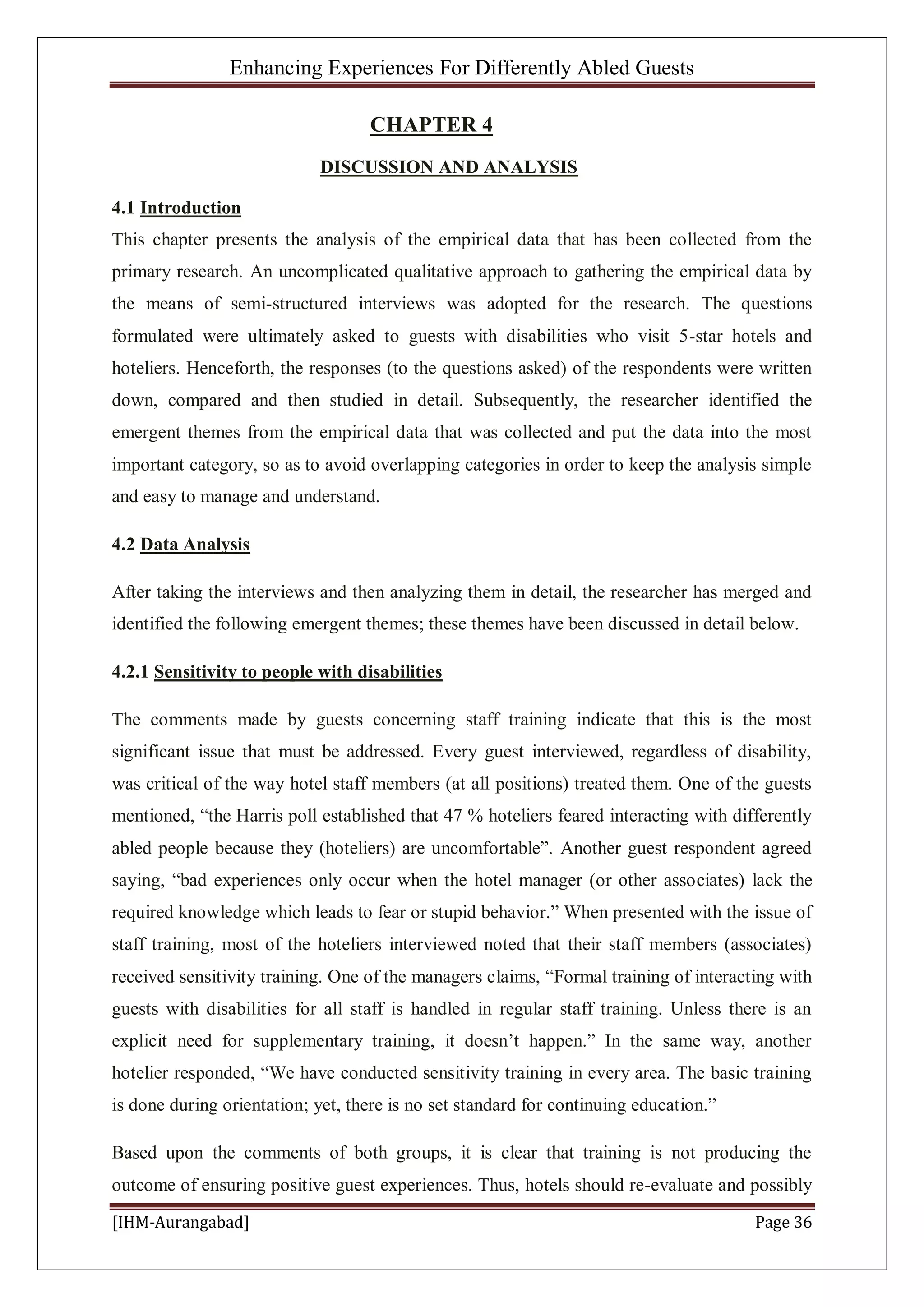 Enhancing Experiences For Differently Abled Guests
[IHM-Aurangabad] Page 36
CHAPTER 4
DISCUSSION AND ANALYSIS
4.1 Introduction
This chapter presents the analysis of the empirical data that has been collected from the
primary research. An uncomplicated qualitative approach to gathering the empirical data by
the means of semi-structured interviews was adopted for the research. The questions
formulated were ultimately asked to guests with disabilities who visit 5-star hotels and
hoteliers. Henceforth, the responses (to the questions asked) of the respondents were written
down, compared and then studied in detail. Subsequently, the researcher identified the
emergent themes from the empirical data that was collected and put the data into the most
important category, so as to avoid overlapping categories in order to keep the analysis simple
and easy to manage and understand.
4.2 Data Analysis
After taking the interviews and then analyzing them in detail, the researcher has merged and
identified the following emergent themes; these themes have been discussed in detail below.
4.2.1 Sensitivity to people with disabilities
The comments made by guests concerning staff training indicate that this is the most
significant issue that must be addressed. Every guest interviewed, regardless of disability,
was critical of the way hotel staff members (at all positions) treated them. One of the guests
mentioned, “the Harris poll established that 47 % hoteliers feared interacting with differently
abled people because they (hoteliers) are uncomfortable”. Another guest respondent agreed
saying, “bad experiences only occur when the hotel manager (or other associates) lack the
required knowledge which leads to fear or stupid behavior.” When presented with the issue of
staff training, most of the hoteliers interviewed noted that their staff members (associates)
received sensitivity training. One of the managers claims, “Formal training of interacting with
guests with disabilities for all staff is handled in regular staff training. Unless there is an
explicit need for supplementary training, it doesn’t happen.” In the same way, another
hotelier responded, “We have conducted sensitivity training in every area. The basic training
is done during orientation; yet, there is no set standard for continuing education.”
Based upon the comments of both groups, it is clear that training is not producing the
outcome of ensuring positive guest experiences. Thus, hotels should re-evaluate and possibly
 