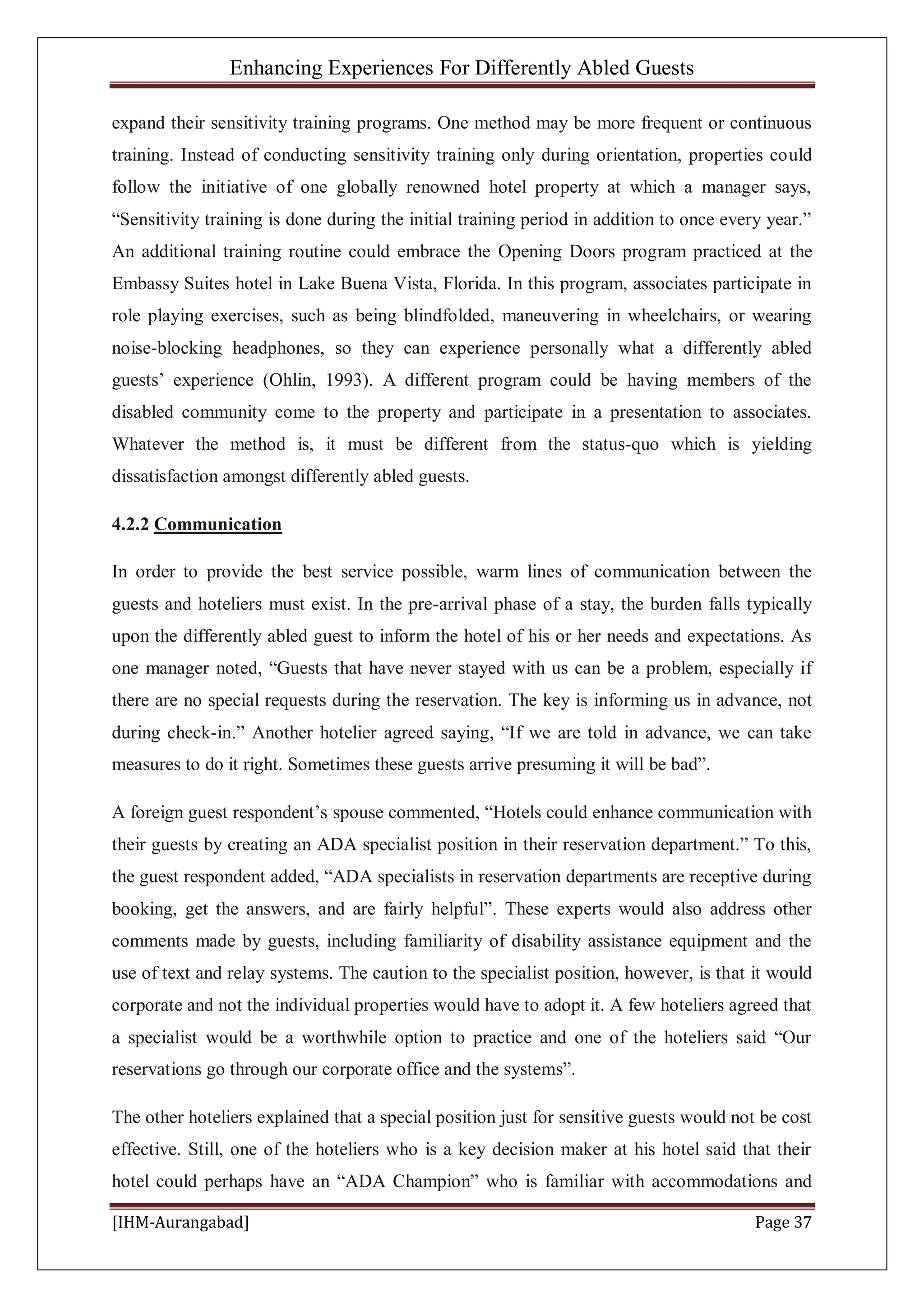 Enhancing Experiences For Differently Abled Guests
[IHM-Aurangabad] Page 37
expand their sensitivity training programs. One method may be more frequent or continuous
training. Instead of conducting sensitivity training only during orientation, properties could
follow the initiative of one globally renowned hotel property at which a manager says,
“Sensitivity training is done during the initial training period in addition to once every year.”
An additional training routine could embrace the Opening Doors program practiced at the
Embassy Suites hotel in Lake Buena Vista, Florida. In this program, associates participate in
role playing exercises, such as being blindfolded, maneuvering in wheelchairs, or wearing
noise-blocking headphones, so they can experience personally what a differently abled
guests’ experience (Ohlin, 1993). A different program could be having members of the
disabled community come to the property and participate in a presentation to associates.
Whatever the method is, it must be different from the status-quo which is yielding
dissatisfaction amongst differently abled guests.
4.2.2 Communication
In order to provide the best service possible, warm lines of communication between the
guests and hoteliers must exist. In the pre-arrival phase of a stay, the burden falls typically
upon the differently abled guest to inform the hotel of his or her needs and expectations. As
one manager noted, “Guests that have never stayed with us can be a problem, especially if
there are no special requests during the reservation. The key is informing us in advance, not
during check-in.” Another hotelier agreed saying, “If we are told in advance, we can take
measures to do it right. Sometimes these guests arrive presuming it will be bad”.
A foreign guest respondent’s spouse commented, “Hotels could enhance communication with
their guests by creating an ADA specialist position in their reservation department.” To this,
the guest respondent added, “ADA specialists in reservation departments are receptive during
booking, get the answers, and are fairly helpful”. These experts would also address other
comments made by guests, including familiarity of disability assistance equipment and the
use of text and relay systems. The caution to the specialist position, however, is that it would
corporate and not the individual properties would have to adopt it. A few hoteliers agreed that
a specialist would be a worthwhile option to practice and one of the hoteliers said “Our
reservations go through our corporate office and the systems”.
The other hoteliers explained that a special position just for sensitive guests would not be cost
effective. Still, one of the hoteliers who is a key decision maker at his hotel said that their
hotel could perhaps have an “ADA Champion” who is familiar with accommodations and
 