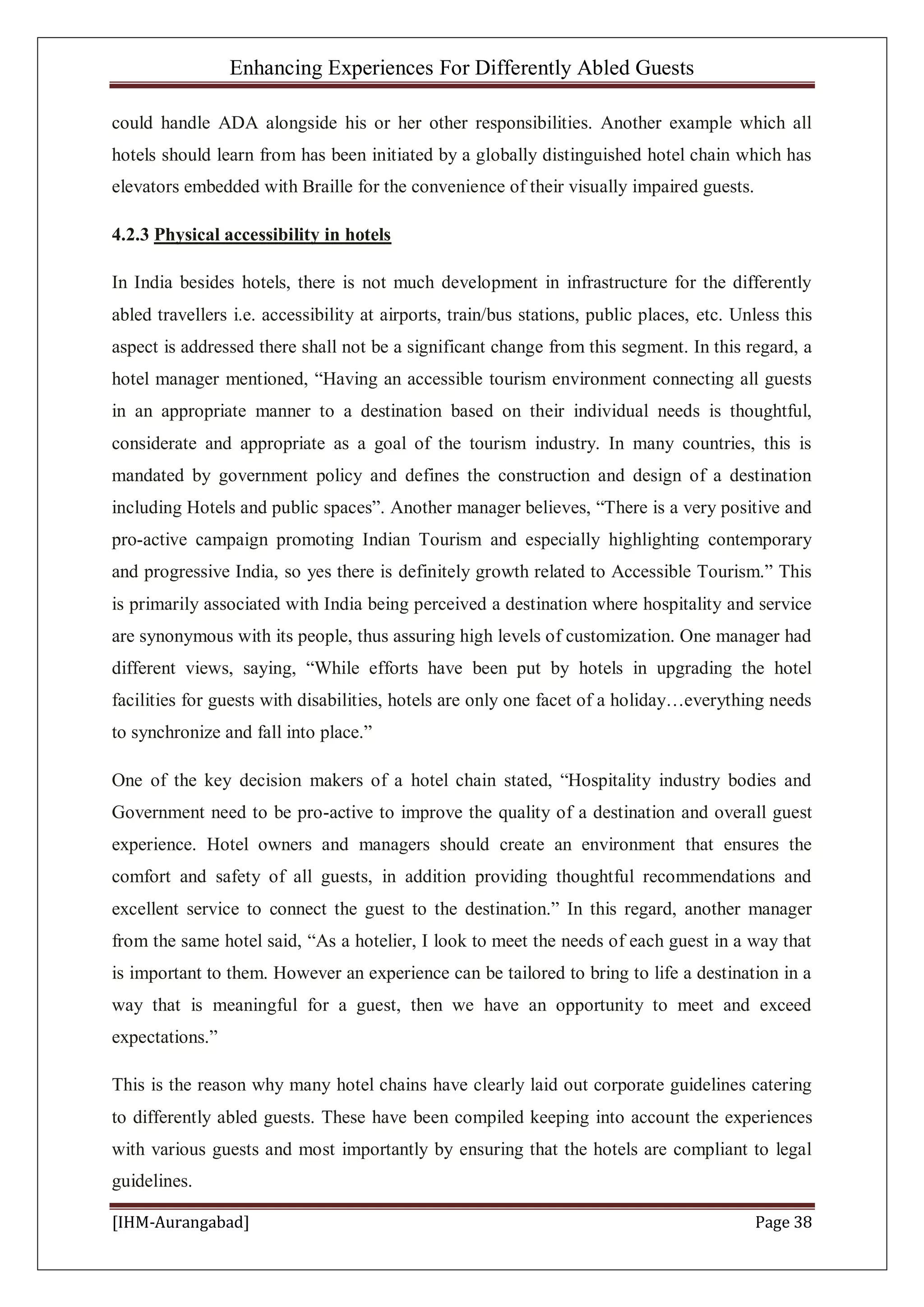 Enhancing Experiences For Differently Abled Guests
[IHM-Aurangabad] Page 38
could handle ADA alongside his or her other responsibilities. Another example which all
hotels should learn from has been initiated by a globally distinguished hotel chain which has
elevators embedded with Braille for the convenience of their visually impaired guests.
4.2.3 Physical accessibility in hotels
In India besides hotels, there is not much development in infrastructure for the differently
abled travellers i.e. accessibility at airports, train/bus stations, public places, etc. Unless this
aspect is addressed there shall not be a significant change from this segment. In this regard, a
hotel manager mentioned, “Having an accessible tourism environment connecting all guests
in an appropriate manner to a destination based on their individual needs is thoughtful,
considerate and appropriate as a goal of the tourism industry. In many countries, this is
mandated by government policy and defines the construction and design of a destination
including Hotels and public spaces”. Another manager believes, “There is a very positive and
pro-active campaign promoting Indian Tourism and especially highlighting contemporary
and progressive India, so yes there is definitely growth related to Accessible Tourism.” This
is primarily associated with India being perceived a destination where hospitality and service
are synonymous with its people, thus assuring high levels of customization. One manager had
different views, saying, “While efforts have been put by hotels in upgrading the hotel
facilities for guests with disabilities, hotels are only one facet of a holiday…everything needs
to synchronize and fall into place.”
One of the key decision makers of a hotel chain stated, “Hospitality industry bodies and
Government need to be pro-active to improve the quality of a destination and overall guest
experience. Hotel owners and managers should create an environment that ensures the
comfort and safety of all guests, in addition providing thoughtful recommendations and
excellent service to connect the guest to the destination.” In this regard, another manager
from the same hotel said, “As a hotelier, I look to meet the needs of each guest in a way that
is important to them. However an experience can be tailored to bring to life a destination in a
way that is meaningful for a guest, then we have an opportunity to meet and exceed
expectations.”
This is the reason why many hotel chains have clearly laid out corporate guidelines catering
to differently abled guests. These have been compiled keeping into account the experiences
with various guests and most importantly by ensuring that the hotels are compliant to legal
guidelines.
 