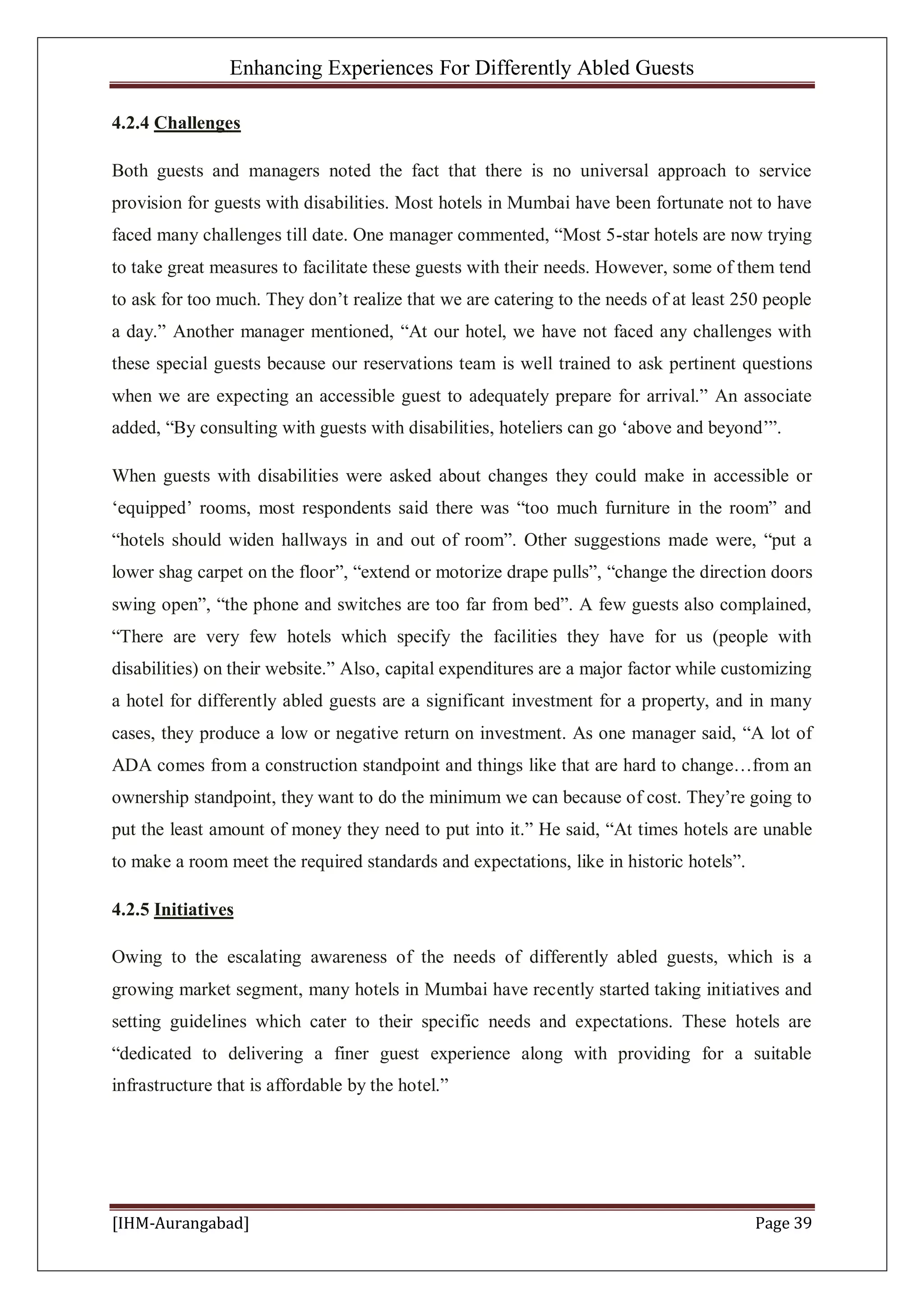 Enhancing Experiences For Differently Abled Guests
[IHM-Aurangabad] Page 39
4.2.4 Challenges
Both guests and managers noted the fact that there is no universal approach to service
provision for guests with disabilities. Most hotels in Mumbai have been fortunate not to have
faced many challenges till date. One manager commented, “Most 5-star hotels are now trying
to take great measures to facilitate these guests with their needs. However, some of them tend
to ask for too much. They don’t realize that we are catering to the needs of at least 250 people
a day.” Another manager mentioned, “At our hotel, we have not faced any challenges with
these special guests because our reservations team is well trained to ask pertinent questions
when we are expecting an accessible guest to adequately prepare for arrival.” An associate
added, “By consulting with guests with disabilities, hoteliers can go ‘above and beyond’”.
When guests with disabilities were asked about changes they could make in accessible or
‘equipped’ rooms, most respondents said there was “too much furniture in the room” and
“hotels should widen hallways in and out of room”. Other suggestions made were, “put a
lower shag carpet on the floor”, “extend or motorize drape pulls”, “change the direction doors
swing open”, “the phone and switches are too far from bed”. A few guests also complained,
“There are very few hotels which specify the facilities they have for us (people with
disabilities) on their website.” Also, capital expenditures are a major factor while customizing
a hotel for differently abled guests are a significant investment for a property, and in many
cases, they produce a low or negative return on investment. As one manager said, “A lot of
ADA comes from a construction standpoint and things like that are hard to change…from an
ownership standpoint, they want to do the minimum we can because of cost. They’re going to
put the least amount of money they need to put into it.” He said, “At times hotels are unable
to make a room meet the required standards and expectations, like in historic hotels”.
4.2.5 Initiatives
Owing to the escalating awareness of the needs of differently abled guests, which is a
growing market segment, many hotels in Mumbai have recently started taking initiatives and
setting guidelines which cater to their specific needs and expectations. These hotels are
“dedicated to delivering a finer guest experience along with providing for a suitable
infrastructure that is affordable by the hotel.”
 