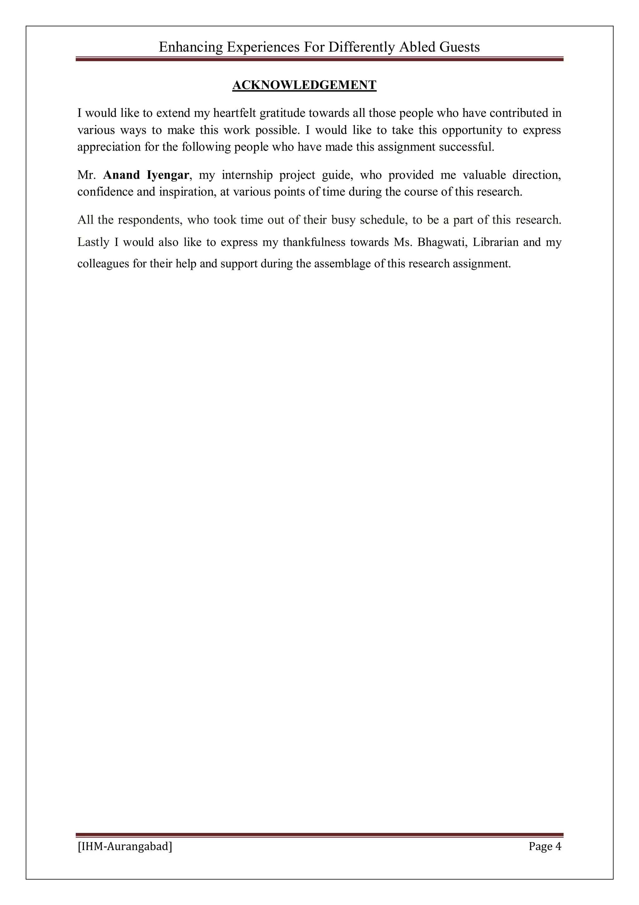 Enhancing Experiences For Differently Abled Guests
[IHM-Aurangabad] Page 4
ACKNOWLEDGEMENT
I would like to extend my heartfelt gratitude towards all those people who have contributed in
various ways to make this work possible. I would like to take this opportunity to express
appreciation for the following people who have made this assignment successful.
Mr. Anand Iyengar, my internship project guide, who provided me valuable direction,
confidence and inspiration, at various points of time during the course of this research.
All the respondents, who took time out of their busy schedule, to be a part of this research.
Lastly I would also like to express my thankfulness towards Ms. Bhagwati, Librarian and my
colleagues for their help and support during the assemblage of this research assignment.
 
