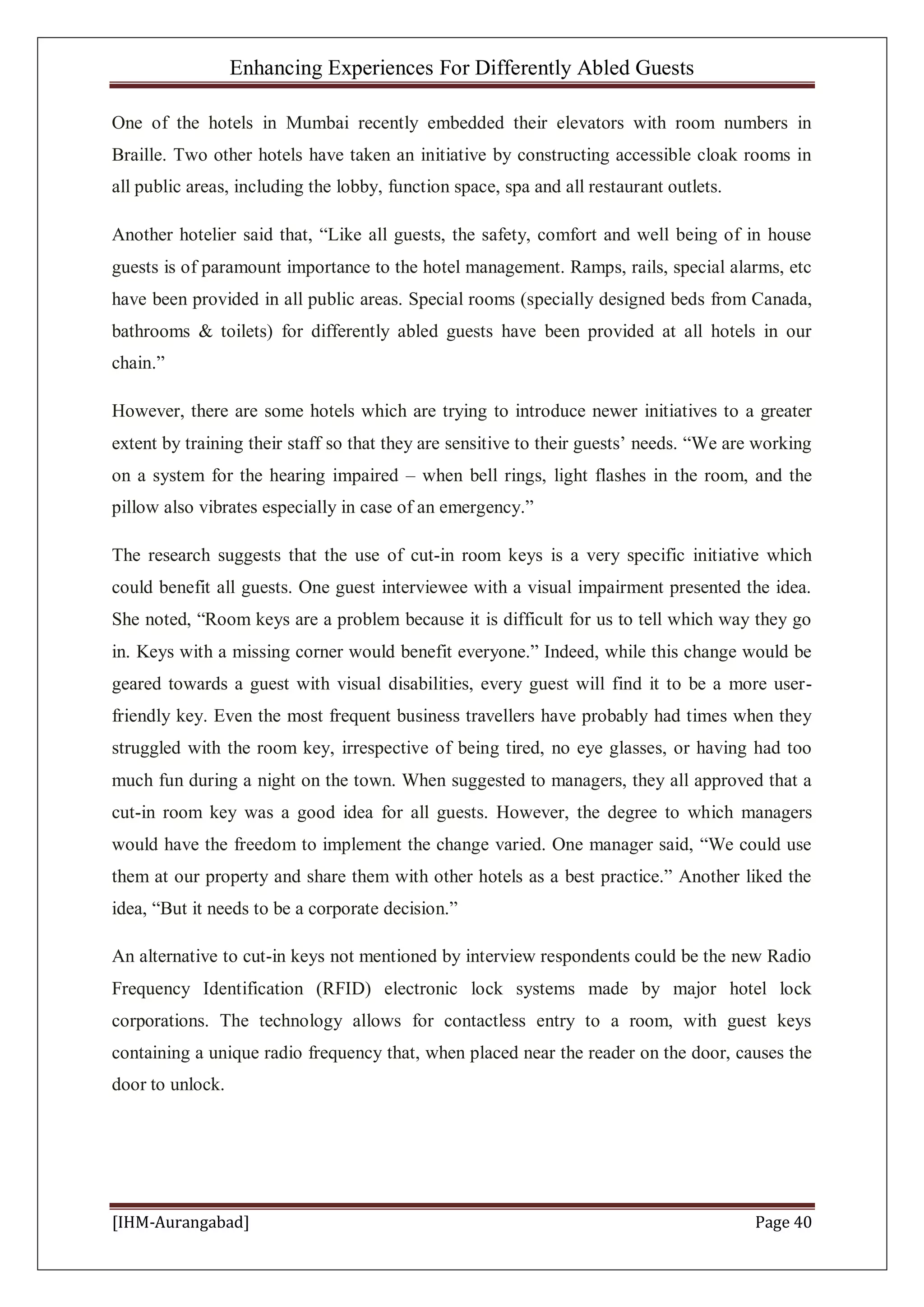 Enhancing Experiences For Differently Abled Guests
[IHM-Aurangabad] Page 40
One of the hotels in Mumbai recently embedded their elevators with room numbers in
Braille. Two other hotels have taken an initiative by constructing accessible cloak rooms in
all public areas, including the lobby, function space, spa and all restaurant outlets.
Another hotelier said that, “Like all guests, the safety, comfort and well being of in house
guests is of paramount importance to the hotel management. Ramps, rails, special alarms, etc
have been provided in all public areas. Special rooms (specially designed beds from Canada,
bathrooms & toilets) for differently abled guests have been provided at all hotels in our
chain.”
However, there are some hotels which are trying to introduce newer initiatives to a greater
extent by training their staff so that they are sensitive to their guests’ needs. “We are working
on a system for the hearing impaired – when bell rings, light flashes in the room, and the
pillow also vibrates especially in case of an emergency.”
The research suggests that the use of cut-in room keys is a very specific initiative which
could benefit all guests. One guest interviewee with a visual impairment presented the idea.
She noted, “Room keys are a problem because it is difficult for us to tell which way they go
in. Keys with a missing corner would benefit everyone.” Indeed, while this change would be
geared towards a guest with visual disabilities, every guest will find it to be a more user-
friendly key. Even the most frequent business travellers have probably had times when they
struggled with the room key, irrespective of being tired, no eye glasses, or having had too
much fun during a night on the town. When suggested to managers, they all approved that a
cut-in room key was a good idea for all guests. However, the degree to which managers
would have the freedom to implement the change varied. One manager said, “We could use
them at our property and share them with other hotels as a best practice.” Another liked the
idea, “But it needs to be a corporate decision.”
An alternative to cut-in keys not mentioned by interview respondents could be the new Radio
Frequency Identification (RFID) electronic lock systems made by major hotel lock
corporations. The technology allows for contactless entry to a room, with guest keys
containing a unique radio frequency that, when placed near the reader on the door, causes the
door to unlock.
 