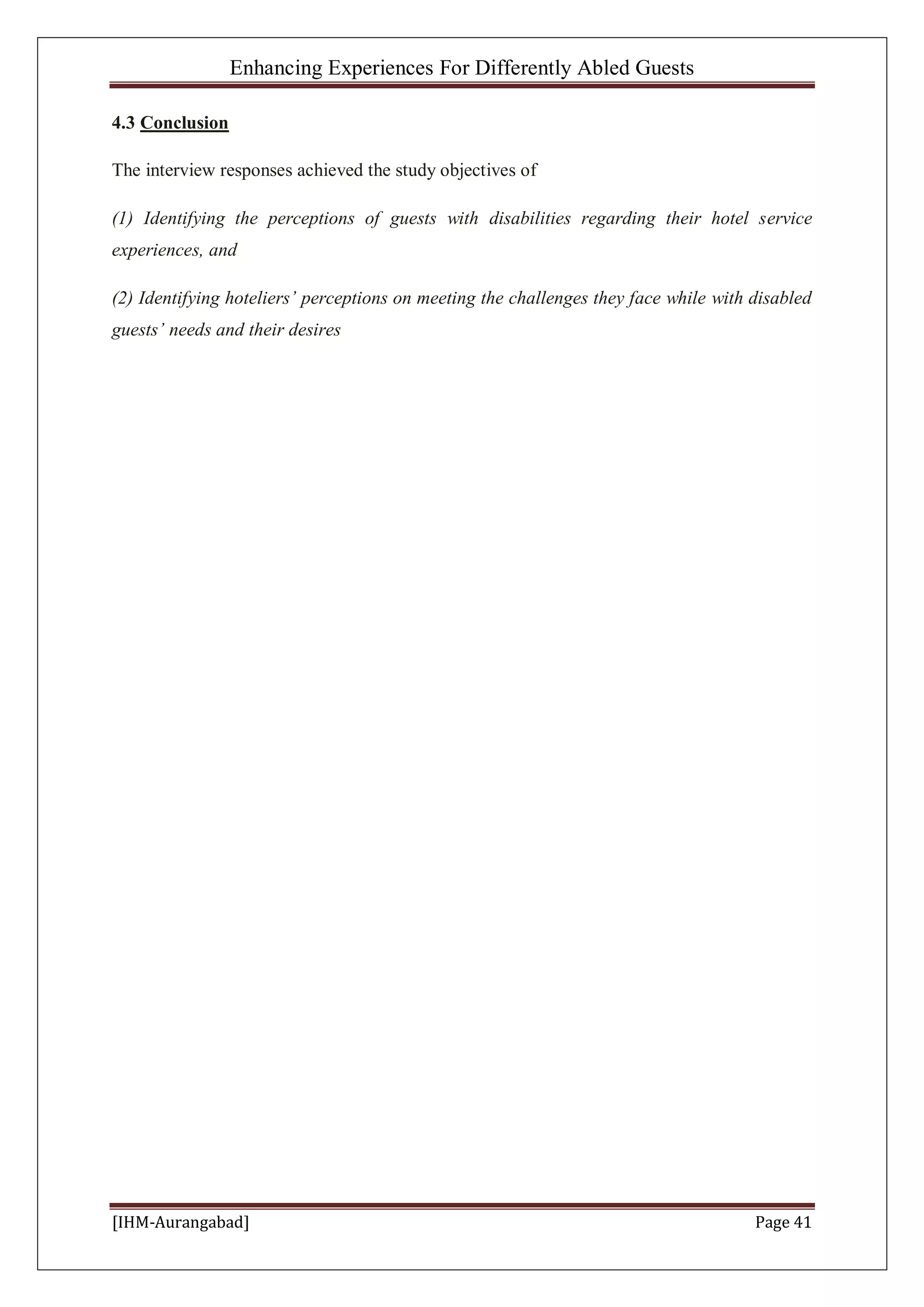 Enhancing Experiences For Differently Abled Guests
[IHM-Aurangabad] Page 41
4.3 Conclusion
The interview responses achieved the study objectives of
(1) Identifying the perceptions of guests with disabilities regarding their hotel service
experiences, and
(2) Identifying hoteliers’ perceptions on meeting the challenges they face while with disabled
guests’ needs and their desires
 