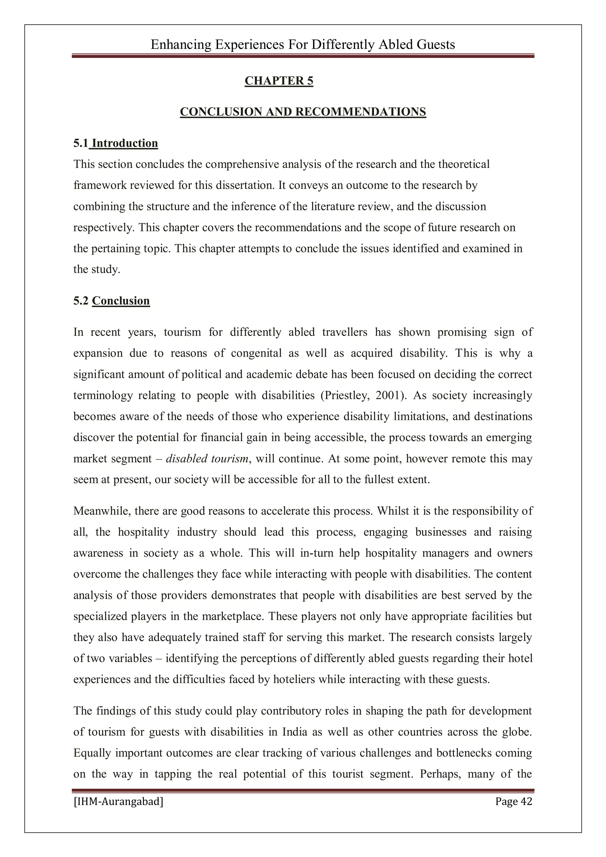 Enhancing Experiences For Differently Abled Guests
[IHM-Aurangabad] Page 42
CHAPTER 5
CONCLUSION AND RECOMMENDATIONS
5.1 Introduction
This section concludes the comprehensive analysis of the research and the theoretical
framework reviewed for this dissertation. It conveys an outcome to the research by
combining the structure and the inference of the literature review, and the discussion
respectively. This chapter covers the recommendations and the scope of future research on
the pertaining topic. This chapter attempts to conclude the issues identified and examined in
the study.
5.2 Conclusion
In recent years, tourism for differently abled travellers has shown promising sign of
expansion due to reasons of congenital as well as acquired disability. This is why a
significant amount of political and academic debate has been focused on deciding the correct
terminology relating to people with disabilities (Priestley, 2001). As society increasingly
becomes aware of the needs of those who experience disability limitations, and destinations
discover the potential for financial gain in being accessible, the process towards an emerging
market segment – disabled tourism, will continue. At some point, however remote this may
seem at present, our society will be accessible for all to the fullest extent.
Meanwhile, there are good reasons to accelerate this process. Whilst it is the responsibility of
all, the hospitality industry should lead this process, engaging businesses and raising
awareness in society as a whole. This will in-turn help hospitality managers and owners
overcome the challenges they face while interacting with people with disabilities. The content
analysis of those providers demonstrates that people with disabilities are best served by the
specialized players in the marketplace. These players not only have appropriate facilities but
they also have adequately trained staff for serving this market. The research consists largely
of two variables – identifying the perceptions of differently abled guests regarding their hotel
experiences and the difficulties faced by hoteliers while interacting with these guests.
The findings of this study could play contributory roles in shaping the path for development
of tourism for guests with disabilities in India as well as other countries across the globe.
Equally important outcomes are clear tracking of various challenges and bottlenecks coming
on the way in tapping the real potential of this tourist segment. Perhaps, many of the
 