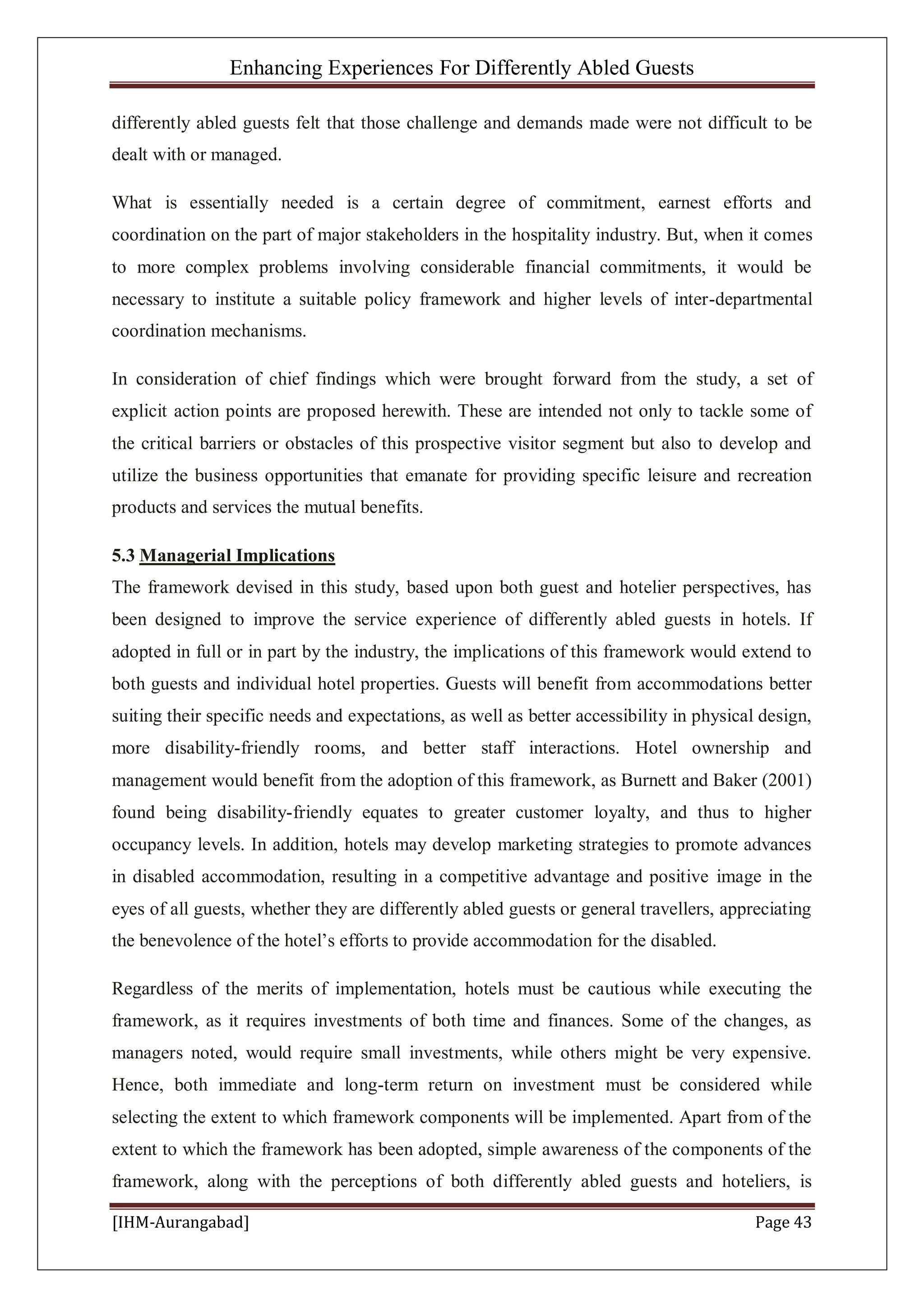 Enhancing Experiences For Differently Abled Guests
[IHM-Aurangabad] Page 43
differently abled guests felt that those challenge and demands made were not difficult to be
dealt with or managed.
What is essentially needed is a certain degree of commitment, earnest efforts and
coordination on the part of major stakeholders in the hospitality industry. But, when it comes
to more complex problems involving considerable financial commitments, it would be
necessary to institute a suitable policy framework and higher levels of inter-departmental
coordination mechanisms.
In consideration of chief findings which were brought forward from the study, a set of
explicit action points are proposed herewith. These are intended not only to tackle some of
the critical barriers or obstacles of this prospective visitor segment but also to develop and
utilize the business opportunities that emanate for providing specific leisure and recreation
products and services the mutual benefits.
5.3 Managerial Implications
The framework devised in this study, based upon both guest and hotelier perspectives, has
been designed to improve the service experience of differently abled guests in hotels. If
adopted in full or in part by the industry, the implications of this framework would extend to
both guests and individual hotel properties. Guests will benefit from accommodations better
suiting their specific needs and expectations, as well as better accessibility in physical design,
more disability-friendly rooms, and better staff interactions. Hotel ownership and
management would benefit from the adoption of this framework, as Burnett and Baker (2001)
found being disability-friendly equates to greater customer loyalty, and thus to higher
occupancy levels. In addition, hotels may develop marketing strategies to promote advances
in disabled accommodation, resulting in a competitive advantage and positive image in the
eyes of all guests, whether they are differently abled guests or general travellers, appreciating
the benevolence of the hotel’s efforts to provide accommodation for the disabled.
Regardless of the merits of implementation, hotels must be cautious while executing the
framework, as it requires investments of both time and finances. Some of the changes, as
managers noted, would require small investments, while others might be very expensive.
Hence, both immediate and long-term return on investment must be considered while
selecting the extent to which framework components will be implemented. Apart from of the
extent to which the framework has been adopted, simple awareness of the components of the
framework, along with the perceptions of both differently abled guests and hoteliers, is
 