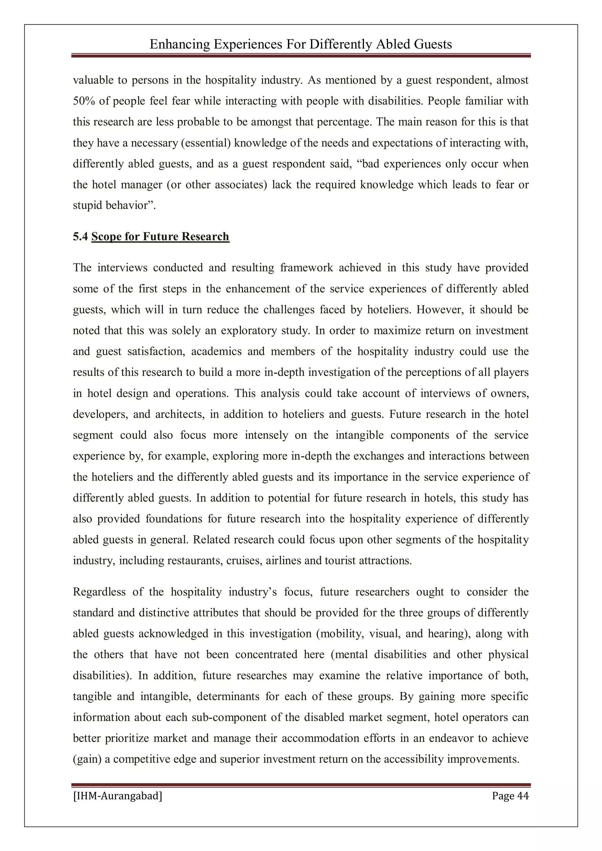 Enhancing Experiences For Differently Abled Guests
[IHM-Aurangabad] Page 44
valuable to persons in the hospitality industry. As mentioned by a guest respondent, almost
50% of people feel fear while interacting with people with disabilities. People familiar with
this research are less probable to be amongst that percentage. The main reason for this is that
they have a necessary (essential) knowledge of the needs and expectations of interacting with,
differently abled guests, and as a guest respondent said, “bad experiences only occur when
the hotel manager (or other associates) lack the required knowledge which leads to fear or
stupid behavior”.
5.4 Scope for Future Research
The interviews conducted and resulting framework achieved in this study have provided
some of the first steps in the enhancement of the service experiences of differently abled
guests, which will in turn reduce the challenges faced by hoteliers. However, it should be
noted that this was solely an exploratory study. In order to maximize return on investment
and guest satisfaction, academics and members of the hospitality industry could use the
results of this research to build a more in-depth investigation of the perceptions of all players
in hotel design and operations. This analysis could take account of interviews of owners,
developers, and architects, in addition to hoteliers and guests. Future research in the hotel
segment could also focus more intensely on the intangible components of the service
experience by, for example, exploring more in-depth the exchanges and interactions between
the hoteliers and the differently abled guests and its importance in the service experience of
differently abled guests. In addition to potential for future research in hotels, this study has
also provided foundations for future research into the hospitality experience of differently
abled guests in general. Related research could focus upon other segments of the hospitality
industry, including restaurants, cruises, airlines and tourist attractions.
Regardless of the hospitality industry’s focus, future researchers ought to consider the
standard and distinctive attributes that should be provided for the three groups of differently
abled guests acknowledged in this investigation (mobility, visual, and hearing), along with
the others that have not been concentrated here (mental disabilities and other physical
disabilities). In addition, future researches may examine the relative importance of both,
tangible and intangible, determinants for each of these groups. By gaining more specific
information about each sub-component of the disabled market segment, hotel operators can
better prioritize market and manage their accommodation efforts in an endeavor to achieve
(gain) a competitive edge and superior investment return on the accessibility improvements.
 