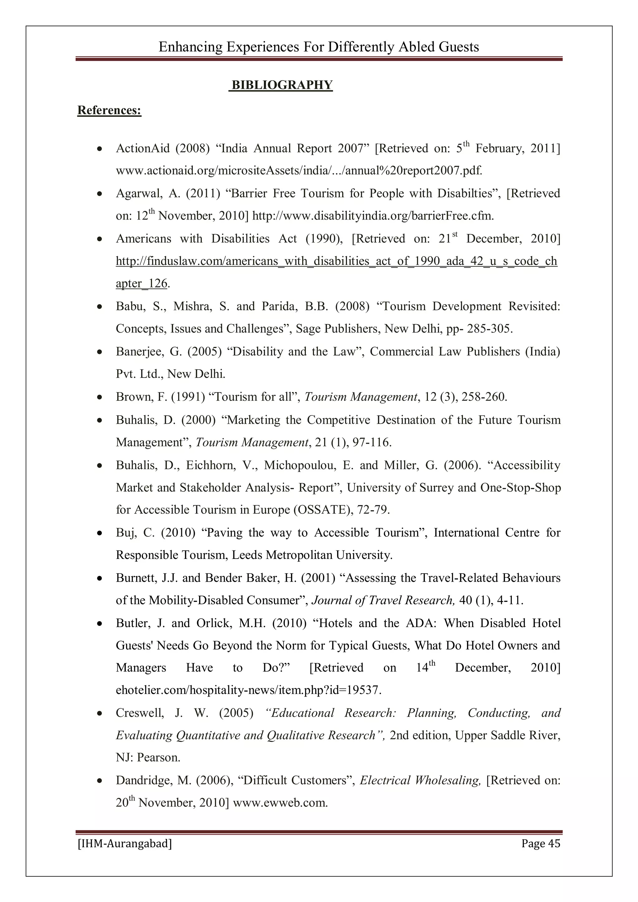 Enhancing Experiences For Differently Abled Guests
[IHM-Aurangabad] Page 45
BIBLIOGRAPHY
References:
ActionAid (2008) “India Annual Report 2007” [Retrieved on: 5th
February, 2011]
www.actionaid.org/micrositeAssets/india/.../annual%20report2007.pdf.
Agarwal, A. (2011) “Barrier Free Tourism for People with Disabilties”, [Retrieved
on: 12th
November, 2010] http://www.disabilityindia.org/barrierFree.cfm.
Americans with Disabilities Act (1990), [Retrieved on: 21st
December, 2010]
http://finduslaw.com/americans_with_disabilities_act_of_1990_ada_42_u_s_code_ch
apter_126.
Babu, S., Mishra, S. and Parida, B.B. (2008) “Tourism Development Revisited:
Concepts, Issues and Challenges”, Sage Publishers, New Delhi, pp- 285-305.
Banerjee, G. (2005) “Disability and the Law”, Commercial Law Publishers (India)
Pvt. Ltd., New Delhi.
Brown, F. (1991) “Tourism for all”, Tourism Management, 12 (3), 258-260.
Buhalis, D. (2000) “Marketing the Competitive Destination of the Future Tourism
Management”, Tourism Management, 21 (1), 97-116.
Buhalis, D., Eichhorn, V., Michopoulou, E. and Miller, G. (2006). “Accessibility
Market and Stakeholder Analysis- Report”, University of Surrey and One-Stop-Shop
for Accessible Tourism in Europe (OSSATE), 72-79.
Buj, C. (2010) “Paving the way to Accessible Tourism”, International Centre for
Responsible Tourism, Leeds Metropolitan University.
Burnett, J.J. and Bender Baker, H. (2001) “Assessing the Travel-Related Behaviours
of the Mobility-Disabled Consumer”, Journal of Travel Research, 40 (1), 4-11.
Butler, J. and Orlick, M.H. (2010) “Hotels and the ADA: When Disabled Hotel
Guests' Needs Go Beyond the Norm for Typical Guests, What Do Hotel Owners and
Managers Have to Do?” [Retrieved on 14th
December, 2010]
ehotelier.com/hospitality-news/item.php?id=19537.
Creswell, J. W. (2005) “Educational Research: Planning, Conducting, and
Evaluating Quantitative and Qualitative Research”, 2nd edition, Upper Saddle River,
NJ: Pearson.
Dandridge, M. (2006), “Difficult Customers”, Electrical Wholesaling, [Retrieved on:
20th
November, 2010] www.ewweb.com.
 