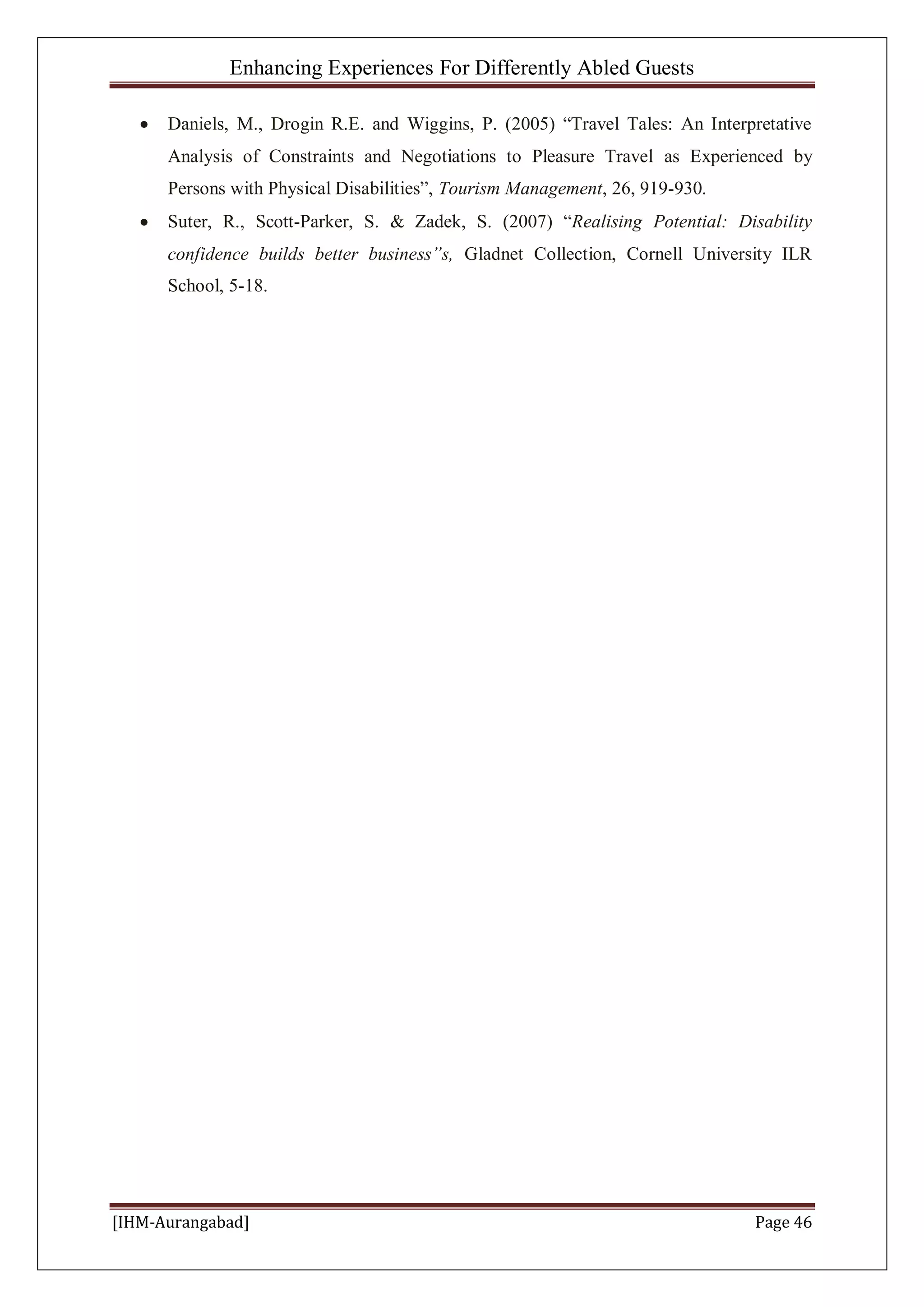 Enhancing Experiences For Differently Abled Guests
[IHM-Aurangabad] Page 46
Daniels, M., Drogin R.E. and Wiggins, P. (2005) “Travel Tales: An Interpretative
Analysis of Constraints and Negotiations to Pleasure Travel as Experienced by
Persons with Physical Disabilities”, Tourism Management, 26, 919-930.
Suter, R., Scott-Parker, S. & Zadek, S. (2007) “Realising Potential: Disability
confidence builds better business”s, Gladnet Collection, Cornell University ILR
School, 5-18.
 